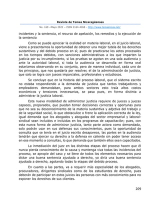 Revista de Temas Nicaragüenses
No. 169 –Mayo 2022 – ISSN 2164-4268 - http://www.temasnicas.net/
209
incidentes y la sentencia, el recurso de apelación, los remedios y la ejecución de
la sentencia
Como se puede apreciar la oralidad en materia laboral, en el juicio laboral,
viene a presentarnos la oportunidad de obtener una mejor tutela de los derechos
sustantivos y del debido proceso en sí; pues de practicarse los actos procesales
en los tiempos debidos, con sanciones administrativas a los que imparten la
justicia por su incumplimiento, si las pruebas se agotan en una sola audiencia y
ante la autoridad laboral, si toda la audiencia se desarrolla en forma oral
estaríamos observando en su conjunto, pero de manera individual, cada uno de
los principios, que nos quedaría por resolver, el de la administración de justicia,
que solo se logra con jueces imparciales, profesionales y estudiosos.
Se concluye que en la historia del proceso laboral, que el sistema escrito
no estaba respondiendo a la demanda de justicia que tantos trabajadores y
empleadores demandaban, para ambos sectores esto traía altos costos
económicos y tensiones innecesarias, se pasa pues, en forma distinta a
administrar la justicia laboral.
Esta nueva modalidad de administrar justicia requiere de jueces y juezas
capaces, preparados, que puedan tomar decisiones correctas y oportunas para
que no sea su desconocimiento de la materia sustantiva y adjetiva del trabajo y
de la seguridad social, lo que obstaculice o frene la aplicación correcta de la ley,
igual demanda que los abogados y abogadas del sector empresarial y laboral-
sindical sean incluidos e incluidas en los programas de capacitación; pues, con
esta nueva forma de administrar justicia, tanto parte actora como demandada,
solo podrán usar en sus defensas sus conocimientos, pues la oportunidad de
consulta que se tenía en el juicio escrito desaparece, las partes en la audiencia
tendrán que ejercer su derecho a la defensa en caliente sin poder tener acceso
en ese momento a consultas, lo que demanda que también ellos sean capacitados.
La inmediación del juez en las distintas etapas del proceso hacen que él
nunca pierda conocimiento de la causa y mantenga viva todas las incidencias del
proceso, se apropie del caso y se llene de todos los elementos necesarios para
dictar una buena sentencia ajustada a derecho, yo diría una buena sentencia
ajustada a derecho, agotando todas la etapas del debido proceso.
En cuanto a las partes, va a requerir más especialidad de los abogados,
procuradores, dirigentes sindicales como de los estudiantes de derecho, pues
deberán de participar en estos juicios las personas con más conocimiento para no
exponer los derechos de sus clientes.
 