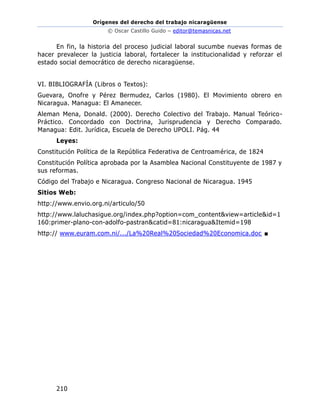 Orígenes del derecho del trabajo nicaragüense
© Oscar Castillo Guido – editor@temasnicas.net
210
En fin, la historia del proceso judicial laboral sucumbe nuevas formas de
hacer prevalecer la justicia laboral, fortalecer la institucionalidad y reforzar el
estado social democrático de derecho nicaragüense.
VI. BIBLIOGRAFÍA (Libros o Textos):
Guevara, Onofre y Pérez Bermudez, Carlos (1980). El Movimiento obrero en
Nicaragua. Managua: El Amanecer.
Aleman Mena, Donald. (2000). Derecho Colectivo del Trabajo. Manual Teórico-
Práctico. Concordado con Doctrina, Jurisprudencia y Derecho Comparado.
Managua: Edit. Jurídica, Escuela de Derecho UPOLI. Pág. 44
Leyes:
Constitución Política de la República Federativa de Centroamérica, de 1824
Constitución Política aprobada por la Asamblea Nacional Constituyente de 1987 y
sus reformas.
Código del Trabajo e Nicaragua. Congreso Nacional de Nicaragua. 1945
Sitios Web:
http://www.envio.org.ni/articulo/50
http://www.laluchasigue.org/index.php?option=com_content&view=article&id=1
160:primer-plano-con-adolfo-pastran&catid=81:nicaragua&Itemid=198
http:// www.euram.com.ni/.../La%20Real%20Sociedad%20Economica.doc ■
 
