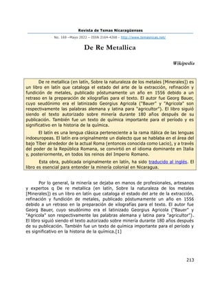 Revista de Temas Nicaragüenses
No. 169 –Mayo 2022 – ISSN 2164-4268 - http://www.temasnicas.net/
213
De Re Metallica
Wikipedia
De re metallica (en latín, Sobre la naturaleza de los metales [Minerales]) es
un libro en latín que cataloga el estado del arte de la extracción, refinación y
fundición de metales, publicado póstumamente un año en 1556 debido a un
retraso en la preparación de xilografías para el texto. El autor fue Georg Bauer,
cuyo seudónimo era el latinizado Georgius Agricola ("Bauer" y "Agricola" son
respectivamente las palabras alemana y latina para "agricultor"). El libro siguió
siendo el texto autorizado sobre minería durante 180 años después de su
publicación. También fue un texto de química importante para el período y es
significativo en la historia de la química.
El latín es una lengua clásica perteneciente a la rama itálica de las lenguas
indoeuropeas. El latín era originalmente un dialecto que se hablaba en el área del
bajo Tíber alrededor de la actual Roma (entonces conocida como Lacio), y a través
del poder de la República Romana, se convirtió en el idioma dominante en Italia
y, posteriormente, en todos los reinos del Imperio Romano.
Esta obra, publicada originalmente en latín, ha sido traducido al inglés. El
libro es esencial para entender la minería colonial en Nicaragua.
Por lo general, la minería se dejaba en manos de profesionales, artesanos
y expertos q De re metallica (en latín, Sobre la naturaleza de los metales
[Minerales]) es un libro en latín que cataloga el estado del arte de la extracción,
refinación y fundición de metales, publicado póstumamente un año en 1556
debido a un retraso en la preparación de xilografías para el texto. El autor fue
Georg Bauer, cuyo seudónimo era el latinizado Georgius Agricola ("Bauer" y
"Agricola" son respectivamente las palabras alemana y latina para "agricultor").
El libro siguió siendo el texto autorizado sobre minería durante 180 años después
de su publicación. También fue un texto de química importante para el período y
es significativo en la historia de la química.[1]
 