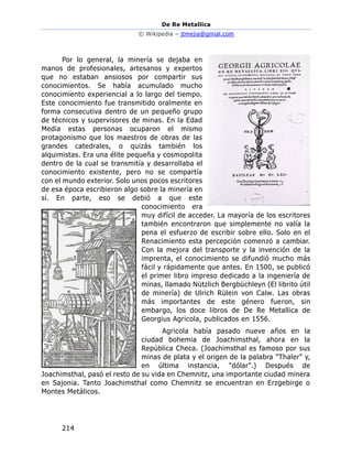 De Re Metallica
© Wikipedia – jtmejia@gmial.com
214
Por lo general, la minería se dejaba en
manos de profesionales, artesanos y expertos
que no estaban ansiosos por compartir sus
conocimientos. Se había acumulado mucho
conocimiento experiencial a lo largo del tiempo.
Este conocimiento fue transmitido oralmente en
forma consecutiva dentro de un pequeño grupo
de técnicos y supervisores de minas. En la Edad
Media estas personas ocuparon el mismo
protagonismo que los maestros de obras de las
grandes catedrales, o quizás también los
alquimistas. Era una élite pequeña y cosmopolita
dentro de la cual se transmitía y desarrollaba el
conocimiento existente, pero no se compartía
con el mundo exterior. Solo unos pocos escritores
de esa época escribieron algo sobre la minería en
sí. En parte, eso se debió a que este
conocimiento era
muy difícil de acceder. La mayoría de los escritores
también encontraron que simplemente no valía la
pena el esfuerzo de escribir sobre ello. Solo en el
Renacimiento esta percepción comenzó a cambiar.
Con la mejora del transporte y la invención de la
imprenta, el conocimiento se difundió mucho más
fácil y rápidamente que antes. En 1500, se publicó
el primer libro impreso dedicado a la ingeniería de
minas, llamado Nützlich Bergbüchleyn (El librito útil
de minería) de Ulrich Rülein von Calw. Las obras
más importantes de este género fueron, sin
embargo, los doce libros de De Re Metallica de
Georgius Agricola, publicados en 1556.
Agricola había pasado nueve años en la
ciudad bohemia de Joachimsthal, ahora en la
República Checa. (Joachimsthal es famoso por sus
minas de plata y el origen de la palabra "Thaler" y,
en última instancia, "dólar".) Después de
Joachimsthal, pasó el resto de su vida en Chemnitz, una importante ciudad minera
en Sajonia. Tanto Joachimsthal como Chemnitz se encuentran en Erzgebirge o
Montes Metálicos.
 