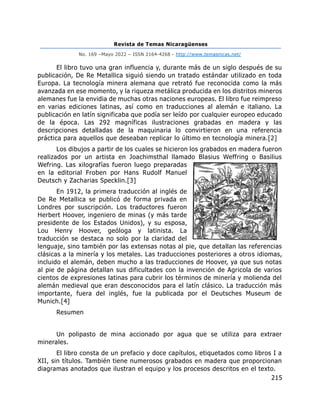 Revista de Temas Nicaragüenses
No. 169 –Mayo 2022 – ISSN 2164-4268 - http://www.temasnicas.net/
215
El libro tuvo una gran influencia y, durante más de un siglo después de su
publicación, De Re Metallica siguió siendo un tratado estándar utilizado en toda
Europa. La tecnología minera alemana que retrató fue reconocida como la más
avanzada en ese momento, y la riqueza metálica producida en los distritos mineros
alemanes fue la envidia de muchas otras naciones europeas. El libro fue reimpreso
en varias ediciones latinas, así como en traducciones al alemán e italiano. La
publicación en latín significaba que podía ser leído por cualquier europeo educado
de la época. Las 292 magníficas ilustraciones grabadas en madera y las
descripciones detalladas de la maquinaria lo convirtieron en una referencia
práctica para aquellos que deseaban replicar lo último en tecnología minera.[2]
Los dibujos a partir de los cuales se hicieron los grabados en madera fueron
realizados por un artista en Joachimsthal llamado Blasius Weffring o Basilius
Wefring. Las xilografías fueron luego preparadas
en la editorial Froben por Hans Rudolf Manuel
Deutsch y Zacharias Specklin.[3]
En 1912, la primera traducción al inglés de
De Re Metallica se publicó de forma privada en
Londres por suscripción. Los traductores fueron
Herbert Hoover, ingeniero de minas (y más tarde
presidente de los Estados Unidos), y su esposa,
Lou Henry Hoover, geóloga y latinista. La
traducción se destaca no solo por la claridad del
lenguaje, sino también por las extensas notas al pie, que detallan las referencias
clásicas a la minería y los metales. Las traducciones posteriores a otros idiomas,
incluido el alemán, deben mucho a las traducciones de Hoover, ya que sus notas
al pie de página detallan sus dificultades con la invención de Agricola de varios
cientos de expresiones latinas para cubrir los términos de minería y molienda del
alemán medieval que eran desconocidos para el latín clásico. La traducción más
importante, fuera del inglés, fue la publicada por el Deutsches Museum de
Munich.[4]
Resumen
Un polipasto de mina accionado por agua que se utiliza para extraer
minerales.
El libro consta de un prefacio y doce capítulos, etiquetados como libros I a
XII, sin títulos. También tiene numerosos grabados en madera que proporcionan
diagramas anotados que ilustran el equipo y los procesos descritos en el texto.
 