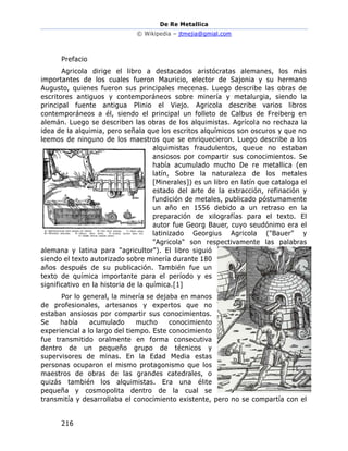 De Re Metallica
© Wikipedia – jtmejia@gmial.com
216
Prefacio
Agricola dirige el libro a destacados aristócratas alemanes, los más
importantes de los cuales fueron Mauricio, elector de Sajonia y su hermano
Augusto, quienes fueron sus principales mecenas. Luego describe las obras de
escritores antiguos y contemporáneos sobre minería y metalurgia, siendo la
principal fuente antigua Plinio el Viejo. Agricola describe varios libros
contemporáneos a él, siendo el principal un folleto de Calbus de Freiberg en
alemán. Luego se describen las obras de los alquimistas. Agrícola no rechaza la
idea de la alquimia, pero señala que los escritos alquímicos son oscuros y que no
leemos de ninguno de los maestros que se enriquecieron. Luego describe a los
alquimistas fraudulentos, queue no estaban
ansiosos por compartir sus conocimientos. Se
había acumulado mucho De re metallica (en
latín, Sobre la naturaleza de los metales
[Minerales]) es un libro en latín que cataloga el
estado del arte de la extracción, refinación y
fundición de metales, publicado póstumamente
un año en 1556 debido a un retraso en la
preparación de xilografías para el texto. El
autor fue Georg Bauer, cuyo seudónimo era el
latinizado Georgius Agricola ("Bauer" y
"Agricola" son respectivamente las palabras
alemana y latina para "agricultor"). El libro siguió
siendo el texto autorizado sobre minería durante 180
años después de su publicación. También fue un
texto de química importante para el período y es
significativo en la historia de la química.[1]
Por lo general, la minería se dejaba en manos
de profesionales, artesanos y expertos que no
estaban ansiosos por compartir sus conocimientos.
Se había acumulado mucho conocimiento
experiencial a lo largo del tiempo. Este conocimiento
fue transmitido oralmente en forma consecutiva
dentro de un pequeño grupo de técnicos y
supervisores de minas. En la Edad Media estas
personas ocuparon el mismo protagonismo que los
maestros de obras de las grandes catedrales, o
quizás también los alquimistas. Era una élite
pequeña y cosmopolita dentro de la cual se
transmitía y desarrollaba el conocimiento existente, pero no se compartía con el
 