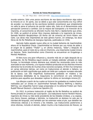 Revista de Temas Nicaragüenses
No. 169 –Mayo 2022 – ISSN 2164-4268 - http://www.temasnicas.net/
217
mundo exterior. Solo unos pocos escritores de esa época escribieron algo sobre
la minería en sí. En parte, eso se debió a que este conocimiento era muy difícil
de acceder. La mayoría de los escritores también encontraron que simplemente
no valía la pena el esfuerzo de escribir sobre ello. Solo en el Renacimiento esta
percepción comenzó a cambiar. Con la mejora del transporte y la invención de la
imprenta, el conocimiento se difundió mucho más fácil y rápidamente que antes.
En 1500, se publicó el primer libro impreso dedicado a la ingeniería de minas,
llamado Nützlich Bergbüchleyn (El librito útil de minería) de Ulrich Rülein von
Calw. Las obras más importantes de este género fueron, sin embargo, los doce
libros de De Re Metallica de Georgius Agricola, publicados en 1556.
Agricola había pasado nueve años en la ciudad bohemia de Joachimsthal,
ahora en la República Checa. (Joachimsthal es famoso por sus minas de plata y
el origen de la palabra "Thaler" y, en última instancia, "dólar".) Después de
Joachimsthal, pasó el resto de su vida en Chemnitz, una importante ciudad minera
en Sajonia. Tanto Joachimsthal como Chemnitz se encuentran en Erzgebirge o
Montes Metálicos.
El libro tuvo una gran influencia y, durante más de un siglo después de su
publicación, De Re Metallica siguió siendo un tratado estándar utilizado en toda
Europa. La tecnología minera alemana que retrató fue reconocida como la más
avanzada en ese momento, y la riqueza metálica producida en los distritos mineros
alemanes fue la envidia de muchas otras naciones europeas. El libro fue reimpreso
en varias ediciones latinas, así como en traducciones al alemán e italiano. La
publicación en latín significaba que podía ser leído por cualquier europeo educado
de la época. Las 292 magníficas ilustraciones grabadas en madera y las
descripciones detalladas de la maquinaria lo convirtieron en una referencia
práctica para aquellos que deseaban replicar lo último en tecnología minera.[2]
Los dibujos a partir de los cuales se hicieron los grabados en madera fueron
realizados por un artista en Joachimsthal llamado Blasius Weffring o Basilius
Wefring. Las xilografías fueron luego preparadas en la editorial Froben por Hans
Rudolf Manuel Deutsch y Zacharias Specklin.[3]
En 1912, la primera traducción al inglés de De Re Metallica se publicó de
forma privada en Londres por suscripción. Los traductores fueron Herbert Hoover,
ingeniero de minas (y más tarde presidente de los Estados Unidos), y su esposa,
Lou Henry Hoover, geóloga y latinista. La traducción se destaca no solo por la
claridad del lenguaje, sino también por las extensas notas al pie, que detallan las
referencias clásicas a la minería y los metales. Las traducciones posteriores a
otros idiomas, incluido el alemán, deben mucho a las traducciones de Hoover, ya
 