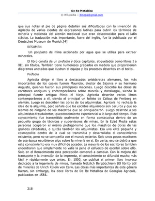 De Re Metallica
© Wikipedia – jtmejia@gmial.com
218
que sus notas al pie de página detallan sus dificultades con la invención de
Agricola de varios cientos de expresiones latinas para cubrir los términos de
minería y molienda del alemán medieval que eran desconocidos para el latín
clásico. La traducción más importante, fuera del inglés, fue la publicada por el
Deutsches Museum de Munich.[4]
RESUMEN
Un polipasto de mina accionado por agua que se utiliza para extraer
minerales.
El libro consta de un prefacio y doce capítulos, etiquetados como libros I a
XII, sin títulos. También tiene numerosos grabados en madera que proporcionan
diagramas anotados que ilustran el equipo y los procesos descritos en el texto.
Prefacio
Agricola dirige el libro a destacados aristócratas alemanes, los más
importantes de los cuales fueron Mauricio, elector de Sajonia y su hermano
Augusto, quienes fueron sus principales mecenas. Luego describe las obras de
escritores antiguos y contemporáneos sobre minería y metalurgia, siendo la
principal fuente antigua Plinio el Viejo. Agricola describe varios libros
contemporáneos a él, siendo el principal un folleto de Calbus de Freiberg en
alemán. Luego se describen las obras de los alquimistas. Agrícola no rechaza la
idea de la alquimia, pero señala que los escritos alquímicos son oscuros y que no
leemos de ninguno de los maestros que se enriquecieron. Luego describe a los
alquimistas fraudulentos, queconocimiento experiencial a lo largo del tiempo. Este
conocimiento fue transmitido oralmente en forma consecutiva dentro de un
pequeño grupo de técnicos y supervisores de minas. En la Edad Media estas
personas ocuparon el mismo protagonismo que los maestros de obras de las
grandes catedrales, o quizás también los alquimistas. Era una élite pequeña y
cosmopolita dentro de la cual se transmitía y desarrollaba el conocimiento
existente, pero no se compartía con el mundo exterior. Solo unos pocos escritores
de esa época escribieron algo sobre la minería en sí. En parte, eso se debió a que
este conocimiento era muy difícil de acceder. La mayoría de los escritores también
encontraron que simplemente no valía la pena el esfuerzo de escribir sobre ello.
Solo en el Renacimiento esta percepción comenzó a cambiar. Con la mejora del
transporte y la invención de la imprenta, el conocimiento se difundió mucho más
fácil y rápidamente que antes. En 1500, se publicó el primer libro impreso
dedicado a la ingeniería de minas, llamado Nützlich Bergbüchleyn (El librito útil
de minería) de Ulrich Rülein von Calw. Las obras más importantes de este género
fueron, sin embargo, los doce libros de De Re Metallica de Georgius Agricola,
publicados en 1556.
 
