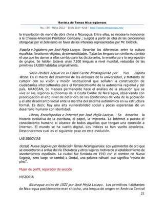 Revista de Temas Nicaragüenses
No. 169 –Mayo 2022 – ISSN 2164-4268 - http://www.temasnicas.net/
21
la importación de mano de obra china a Nicaragua. Entre ellas, es necesario mencionar
a la Chinese-American Plantation Company ; surgida a partir de otra de las concesiones
otorgadas por el Zelayismo en favor de los intereses representados por Mr. Deitrick.
España e Inglaterra por José Mejía Lacayo. Describe las diferencias entre la cultura
española: fanatismo religioso, de personalidades. Todas las lenguas son similares, cambio
el uso que les damos a ellas cambio para los diccionarios, la enseñanza y la segregación
de grupos. Se hablan todavía unas 7,100 lenguas a nivel mundial, reducidas de las
primitivas 14,000 habladas originalmente.
Socio Política Actual en la Costa Caribe Nicaragüense por Yuri Zapata
Webb. En el marco del desarrollo de las acciones de la universidad, y tratando de
cumplir con su visión y misión institucional que señalan la construcción de
ciudadanías interculturales para el fortalecimiento de la autonomía regional y del
país, URACCAN, de manera permanente hace el análisis de la situación que se
vive en las regiones autónomas de la Costa Caribe de Nicaragua, observando con
preocupación el alto nivel de deterioro de las condiciones de vida de la población
y el alto desencanto social ante la marcha del sistema autonómico en su estructura
formal. Es decir, hay una alta vulnerabilidad social y pocas esperanzas de un
desarrollo humano con identidad.
Libros, Enciclopedias e Internet por José Mejía Lacayo. Se describe la
historia evolutiva de la escritura, el papel, la imprenta. La Internet a puesto el
conocimiento humano al alcance de todos aquellos que tengan una conexión a
Internet. El mundo se ha vuelto digital. Los índices se han vuelto obsoletos.
Desconocemos cual es el siguiente paso en esta evolución.
LAS SEGOVIAS
Ocotal, Nueva Segovia por Redacción Temas Nicaragüenses. Los yacimientos de oro que
se encontraron a orillas del río Choluteca y otros lugares motivaron el establecimiento de
asentamientos españoles. La ciudad fue fundada en 1543 con el nombre de Nueva
Segovia, pero luego se cambió a Ocotal, una palabra náhuatl que significa "resina de
pino".
Mujer de perfil, separador de sección
HISTORIA
Nicaragua antes de 1522 por José Mejía Lacayo. Los primitivos habitantes
de Nicaragua posiblemente eran chibcha, una lengua de origen en América Central
 