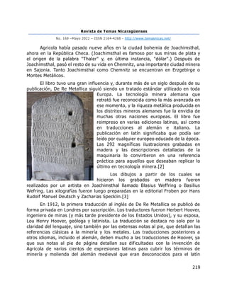 Revista de Temas Nicaragüenses
No. 169 –Mayo 2022 – ISSN 2164-4268 - http://www.temasnicas.net/
219
Agricola había pasado nueve años en la ciudad bohemia de Joachimsthal,
ahora en la República Checa. (Joachimsthal es famoso por sus minas de plata y
el origen de la palabra "Thaler" y, en última instancia, "dólar".) Después de
Joachimsthal, pasó el resto de su vida en Chemnitz, una importante ciudad minera
en Sajonia. Tanto Joachimsthal como Chemnitz se encuentran en Erzgebirge o
Montes Metálicos.
El libro tuvo una gran influencia y, durante más de un siglo después de su
publicación, De Re Metallica siguió siendo un tratado estándar utilizado en toda
Europa. La tecnología minera alemana que
retrató fue reconocida como la más avanzada en
ese momento, y la riqueza metálica producida en
los distritos mineros alemanes fue la envidia de
muchas otras naciones europeas. El libro fue
reimpreso en varias ediciones latinas, así como
en traducciones al alemán e italiano. La
publicación en latín significaba que podía ser
leído por cualquier europeo educado de la época.
Las 292 magníficas ilustraciones grabadas en
madera y las descripciones detalladas de la
maquinaria lo convirtieron en una referencia
práctica para aquellos que deseaban replicar lo
último en tecnología minera.[2]
Los dibujos a partir de los cuales se
hicieron los grabados en madera fueron
realizados por un artista en Joachimsthal llamado Blasius Weffring o Basilius
Wefring. Las xilografías fueron luego preparadas en la editorial Froben por Hans
Rudolf Manuel Deutsch y Zacharias Specklin.[3]
En 1912, la primera traducción al inglés de De Re Metallica se publicó de
forma privada en Londres por suscripción. Los traductores fueron Herbert Hoover,
ingeniero de minas (y más tarde presidente de los Estados Unidos), y su esposa,
Lou Henry Hoover, geóloga y latinista. La traducción se destaca no solo por la
claridad del lenguaje, sino también por las extensas notas al pie, que detallan las
referencias clásicas a la minería y los metales. Las traducciones posteriores a
otros idiomas, incluido el alemán, deben mucho a las traducciones de Hoover, ya
que sus notas al pie de página detallan sus dificultades con la invención de
Agricola de varios cientos de expresiones latinas para cubrir los términos de
minería y molienda del alemán medieval que eran desconocidos para el latín
 