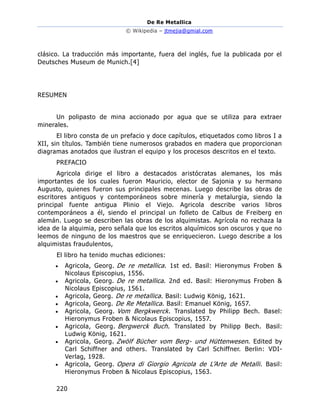 De Re Metallica
© Wikipedia – jtmejia@gmial.com
220
clásico. La traducción más importante, fuera del inglés, fue la publicada por el
Deutsches Museum de Munich.[4]
RESUMEN
Un polipasto de mina accionado por agua que se utiliza para extraer
minerales.
El libro consta de un prefacio y doce capítulos, etiquetados como libros I a
XII, sin títulos. También tiene numerosos grabados en madera que proporcionan
diagramas anotados que ilustran el equipo y los procesos descritos en el texto.
PREFACIO
Agricola dirige el libro a destacados aristócratas alemanes, los más
importantes de los cuales fueron Mauricio, elector de Sajonia y su hermano
Augusto, quienes fueron sus principales mecenas. Luego describe las obras de
escritores antiguos y contemporáneos sobre minería y metalurgia, siendo la
principal fuente antigua Plinio el Viejo. Agricola describe varios libros
contemporáneos a él, siendo el principal un folleto de Calbus de Freiberg en
alemán. Luego se describen las obras de los alquimistas. Agrícola no rechaza la
idea de la alquimia, pero señala que los escritos alquímicos son oscuros y que no
leemos de ninguno de los maestros que se enriquecieron. Luego describe a los
alquimistas fraudulentos,
El libro ha tenido muchas ediciones:
• Agricola, Georg. De re metallica. 1st ed. Basil: Hieronymus Froben &
Nicolaus Episcopius, 1556.
• Agricola, Georg. De re metallica. 2nd ed. Basil: Hieronymus Froben &
Nicolaus Episcopius, 1561.
• Agricola, Georg. De re metallica. Basil: Ludwig König, 1621.
• Agricola, Georg. De Re Metallica. Basil: Emanuel König, 1657.
• Agricola, Georg. Vom Bergkwerck. Translated by Philipp Bech. Basel:
Hieronymus Froben & Nicolaus Episcopius, 1557.
• Agricola, Georg. Bergwerck Buch. Translated by Philipp Bech. Basil:
Ludwig König, 1621.
• Agricola, Georg. Zwölf Bücher vom Berg- und Hüttenwesen. Edited by
Carl Schiffner and others. Translated by Carl Schiffner. Berlin: VDI-
Verlag, 1928.
• Agricola, Georg. Opera di Giorgio Agricola de L’Arte de Metalli. Basil:
Hieronymus Froben & Nicolaus Episcopius, 1563.
 