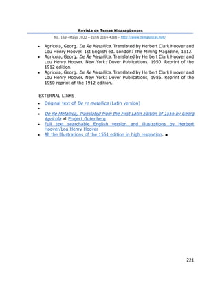 Revista de Temas Nicaragüenses
No. 169 –Mayo 2022 – ISSN 2164-4268 - http://www.temasnicas.net/
221
• Agricola, Georg. De Re Metallica. Translated by Herbert Clark Hoover and
Lou Henry Hoover. 1st English ed. London: The Mining Magazine, 1912.
• Agricola, Georg. De Re Metallica. Translated by Herbert Clark Hoover and
Lou Henry Hoover. New York: Dover Publications, 1950. Reprint of the
1912 edition.
• Agricola, Georg. De Re Metallica. Translated by Herbert Clark Hoover and
Lou Henry Hoover. New York: Dover Publications, 1986. Reprint of the
1950 reprint of the 1912 edition.
EXTERNAL LINKS
• Original text of De re metallica (Latin version)
•
• De Re Metallica, Translated from the First Latin Edition of 1556 by Georg
Agricola at Project Gutenberg
• Full text searchable English version and illustrations by Herbert
Hoover/Lou Henry Hoover
• All the illustrations of the 1561 edition in high resolution. ■
 
