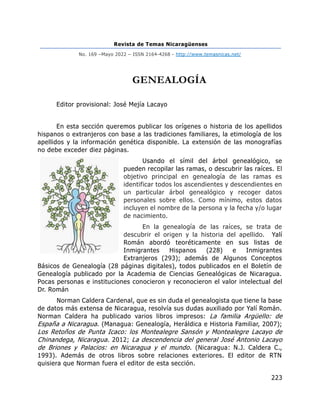 Revista de Temas Nicaragüenses
No. 169 –Mayo 2022 – ISSN 2164-4268 - http://www.temasnicas.net/
223
GENEALOGÍA
Editor provisional: José Mejía Lacayo
En esta sección queremos publicar los orígenes o historia de los apellidos
hispanos o extranjeros con base a las tradiciones familiares, la etimología de los
apellidos y la información genética disponible. La extensión de las monografías
no debe exceder diez páginas.
Usando el símil del árbol genealógico, se
pueden recopilar las ramas, o descubrir las raíces. El
objetivo principal en genealogía de las ramas es
identificar todos los ascendientes y descendientes en
un particular árbol genealógico y recoger datos
personales sobre ellos. Como mínimo, estos datos
incluyen el nombre de la persona y la fecha y/o lugar
de nacimiento.
En la genealogía de las raíces, se trata de
descubrir el origen y la historia del apellido. Yalí
Román abordó teoréticamente en sus listas de
Inmigrantes Hispanos (228) e Inmigrantes
Extranjeros (293); además de Algunos Conceptos
Básicos de Genealogía (28 páginas digitales), todos publicados en el Boletín de
Genealogía publicado por la Academia de Ciencias Genealógicas de Nicaragua.
Pocas personas e instituciones conocieron y reconocieron el valor intelectual del
Dr. Román
Norman Caldera Cardenal, que es sin duda el genealogista que tiene la base
de datos más extensa de Nicaragua, resolvía sus dudas auxiliado por Yalí Román.
Norman Caldera ha publicado varios libros impresos: La familia Argüello: de
España a Nicaragua. (Managua: Genealogía, Heráldica e Historia Familiar, 2007);
Los Retoños de Punta Icaco: los Montealegre Sansón y Montealegre Lacayo de
Chinandega, Nicaragua. 2012; La descendencia del general José Antonio Lacayo
de Briones y Palacios: en Nicaragua y el mundo. (Nicaragua: N.J. Caldera C.,
1993). Además de otros libros sobre relaciones exteriores. El editor de RTN
quisiera que Norman fuera el editor de esta sección.
 