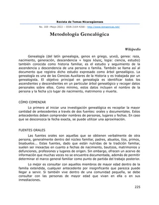 Revista de Temas Nicaragüenses
No. 169 –Mayo 2022 – ISSN 2164-4268 - http://www.temasnicas.net/
225
Metodología Genealógica
Wikipedia
Genealogía (del latín genealogia, genos en griego, γενεά, genea: raza,
nacimiento, generación, descendencia + logos λόγος, logia: ciencia, estudio)
también conocida como historia familiar, es el estudio y seguimiento de la
ascendencia y descendencia de una persona o familia. También se llama así al
documento que registra dicho estudio expresado como árbol genealógico. La
genealogía es una de las Ciencias Auxiliares de la Historia y es trabajada por un
genealogista. El objetivo principal en genealogía es identificar todos los
ascendientes y descendientes en un particular árbol genealógico y recoger datos
personales sobre ellos. Como mínimo, estos datos incluyen el nombre de la
persona y la fecha y/o lugar de nacimiento, matrimonio y muerte.
CÓMO COMENZAR
Lo primero al iniciar una investigación genealógica es recopilar la mayor
cantidad de antecedentes a través de dos fuentes: orales y documentales. Estos
antecedentes deben comprender nombres de personas, lugares y fechas. En caso
que se desconozca la fecha exacta, se puede utilizar una aproximación.
FUENTES ORALES
Las fuentes orales son aquellas que se obtienen verbalmente de otra
persona, generalmente dentro del núcleo familiar, padres, abuelos, tíos, primos,
bisabuelos... Estas fuentes, dado que están nutridas de la tradición familiar,
suelen ser inexactas en cuanto a fechas de nacimiento, bautizos, matrimonios y
defunciones, profesiones y lugares de origen. Sin embargo, ofrecen un acervo de
información que muchas veces no se encuentra documentada, además de permitir
determinar el marco general familiar como punto de partida del trabajo posterior.
Lo mejor es consultar con aquellos miembros de mayor edad dentro de la
familia extendida, cualquier antecedente por insignificante que parezca puede
llegar a servir. Si también vive dentro de una comunidad pequeña, se debe
consultar con las personas de mayor edad que vivan en ella o en sus
inmediaciones.
 