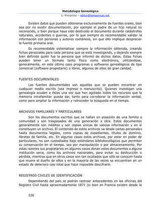 Metodología Genealógica
© Wikipedia – editor@temasnicas.net
226
Existen datos que pueden obtenerse exclusivamente de fuentes orales, bien
sea por no existir documentación, por ejemplo el padre de un hijo natural no
reconocido, o bien porque haya sido destruido el documento durante catástrofes
naturales, accidentes o guerras, por lo que siempre es recomendable validar la
información con personas y autores coetáneos, sin que ello implique despreciar
la fuente primaria oral.
Es recomendable sistematizar siempre la información obtenida, creando
fichas personales para cada persona que se está investigando, y dejando siempre
bien definido quién fue la persona que informó de dichos datos. Estas fichas
pueden tener un formato tanto físico como electrónico, utilizándose,
generalmente, en este último caso programas o softwares genealógicos de tipo
comercial (software propietario) o libres, algunos de ellos de gran calidad.
FUENTES DOCUMENTALES
Las fuentes documentales son aquellas que se pueden encontrar en
cualquier medio escrito (sea impreso o manuscrito). Quienes investigan una
genealogía acuden a éstas una vez que han agotado todos los recursos que la
memoria intrafamiliar pueda dar, tanto para corroborar la información verbal,
como para ampliar la información y retroceder la búsqueda en el tiempo.
ARCHIVOS FAMILIARES Y PARTICULARES
Son los documentos escritos que se hallan en posesión de una familia o
comunidad y son traspasados de una generación a otra. Estos documentos
generalmente son inéditos y son copias únicas de valiosa información y en sí
constituyen un archivo. El contenido de estos archivos va desde cartas personales
hasta documentos legales, como copias de expedientes, títulos de dominio,
libretas de familia, etc. En algunos casos estos archivos, por estar en poder de
particulares, no son custodiados bajo estándares bibliotecológicos que permitan
su conservación en el tiempo, sea por manipulación o por almacenamiento. Por
estas razones sus propietarios en algunos casos donan estos documentos a alguna
institución seria, como los archivos nacionales, para evitar su destrucción o
pérdida, mientras que en otros casos son tan ocultados que sólo se conocen hasta
que muere el dueño de ellos y en la mayoría de las veces se encuentran en un
estado de deterioro casi total que hace imposible descifrarlo
REGISTROS CIVILES DE IDENTIFICACIÓN
Dependiendo del país se podrán rastrear antecedentes en las oficinas del
Registro Civil hasta aproximadamente 1871 (si bien en Francia existen desde la
 