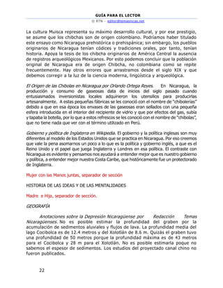GUÍA PARA EL LECTOR
© RTN – editor@temasnicas.net
22
La cultura Muisca representa su máximo desarrollo cultural, y por ese prestigio,
se asume que los chibchas son de origen colombiano. Podríamos haber titulado
este ensayo como Nicaragua prehistórica o prehispánica; sin embargo, los pueblos
originarios de Nicaragua tenían códices y tradiciones orales, por tanto, tenían
historia. Apoya la tesis de los chibcha originarios de América Central la ausencia
de registros arqueológicos Mexicanos. Por esto podemos concluir que la población
original de Nicaragua era de origen Chibcha, no colombiana como se repite
frecuentemente. Hay otros errores que arrastramos desde el siglo XIX y que
debemos corregir a la luz de la ciencia moderna, lingüística y arqueológica.
El Origen de las Chibolas en Nicaragua por Orlando Ortega Reyes. En Nicaragua, la
producción y consumo de gaseosas data de inicios del siglo pasado cuando
entusiasmados inversionistas locales adquirieron los utensilios para producirlas
artesanalmente. A estas pequeñas fábricas se les conoció con el nombre de “chibolerías”
debido a que en esa época los envases de las gaseosas eran sellados con una pequeña
esfera introducida en el interior del recipiente de vidrio y que por efectos del gas, subía
y tapaba la botella, por lo que a estos refrescos se les conoció con el nombre de “chibolas”,
que no tiene nada que ver con el término utilizado en Perú.
Gobierno y política de Inglaterra en Wikipedia. El gobierno y la política inglesas son muy
diferentes al modelo de los Estados Unidos que se practica en Nicaragua. Por eso creemos
que vale la pena asomarnos un poco a lo que es la política y gobierno inglés, a que es el
Reino Unido y el papel que juega Inglaterra y Londres en esa política. El contraste con
Nicaragua es evidente y pensamos nos ayudará a entender mejor que es nuestro gobierno
y política, a entender mejor nuestra Costa Caribe, que históricamente fue un protectorado
de Inglaterra.
Mujer con las Manos juntas, separador de sección
HISTORIA DE LAS IDEAS Y DE LAS MENTALIDADES
Madre e Hija, separador de sección.
GEOGRAFÍA
Anotaciones sobre la Depresión Nicaragüense por Redacción Temas
Nicaragüenses. No es posible estimar la profundidad del graben por la
acumulación de sedimentos aluviales y flujos de lava. La profundidad media del
lago Cocibolca es de 12.4 metros y del Xolotlán de 8.6 m. Quizás el graben tuvo
una profundidad de 50 metros porque la profundidad máxima es de 43 metros
para el Cocibolca y 28 m para el Xolotlán. No es posible estimarla poque no
sabemos el espesor de sedimentos. Los estudios del proyectado canal chino no
fueron publicados.
 