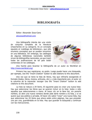 BIBLIOGRAFÍA
© Alexander Zosa-Cano – editor@temasnicas.net
230
BIBLIOGRAFÍA
Editor: Alexander Zosa-Cano
alexzosa@hotmail.com
Una bibliografía intenta dar una visión
de conjunto completa de la literatura
(importante) en su categoría. Es un concepto
opuesto al «catálogo de biblioteca», que sólo
enumera conceptos que se pueden encontrar
en una biblioteca. Sin embargo, los catálogos
de algunas bibliotecas nacionales también
sirven de bibliografías nacionales, ya que (casi)
todas las publicaciones de tal país están
contenidas en los catálogos.
Una fuente para levantar la bibliografía de un autor es WorldCat en
http://www.worldcat.org/
Primero hay que registrarse, es gratis. Luego puede hacer una búsqueda,
por ejemplo, Use the "Insert Citation" button to add citations to this document.
Una vez que se tiene la lista de libros, hay que refinarla escogiendo el
formato (todos, libros, música, artículos, etc.), y más importante aún, el autor en
la columna de la izquierda: escoger Use the "Insert Citation" button to add
citations to this document.
La lista se reduce a 29 ítems. El siguiente paso es crear una nueva lista:
hay que seleccionar los libros que se quieren incluir en la lista: todos o sólo
aquellos que seleccionemos a mano. Al hacer clic en la New list, sin ponerle
nombre, se abre una nueva ventana donde pide darle nombre a la lista, y si se
quiere que sea pública o privada. Al hacer clic sobre “crear” una nueva lista, hay
que seleccionar los 29 ítems que ahora están entre páginas, hay que proceder
uno por una, guardándola en la lista. Hay que guardar la búsqueda y continuar
con las instrucciones.
 