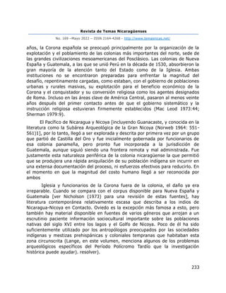 Revista de Temas Nicaragüenses
No. 169 –Mayo 2022 – ISSN 2164-4268 - http://www.temasnicas.net/
233
años, la Corona española se preocupó principalmente por la organización de la
explotación y el poblamiento de las colonias más importantes del norte, sede de
las grandes civilizaciones mesoamericanas del Posclásico. Las colonias de Nueva
España y Guatemala, a las que se unió Perú en la década de 1530, absorbieron la
gran mayoría de la atención tanto del Estado como de la Iglesia. Ambas
instituciones no se encontraron preparadas para enfrentar la magnitud del
desafío, repentinamente cargadas, como estaban, con el gobierno de poblaciones
urbanas y rurales masivas, su explotación para el beneficio económico de la
Corona y el conquistador y su conversión religiosa como los agentes designados
de Roma. Incluso en las áreas clave de América Central, pasaron al menos veinte
años después del primer contacto antes de que el gobierno sistemático y la
instrucción religiosa estuvieran firmemente establecidos (Mac Leod 1973:44;
Sherman 1979:9).
El Pacífico de Nicaragua y Nicoya [incluyendo Guanacaste, y conocida en la
literatura como la Subárea Arqueológica de la Gran Nicoya (Norweb 1964: 551-
561)1], por lo tanto, llegó a ser explorada y descrita por primera vez por un grupo
que partió de Castilla del Oro y fue inicialmente gobernada por funcionarios de
esa colonia panameña, pero pronto fue incorporada a la jurisdicción de
Guatemala, aunque siguió siendo una frontera remota y mal administrada. Fue
justamente esta naturaleza periférica de la colonia nicaragüense la que permitió
que se produjera una rápida aniquilación de su población indígena sin incurrir en
una extensa documentación del proceso, ni esfuerzos efectivos para reducirlo. En
el momento en que la magnitud del costo humano llegó a ser reconocida por
ambos
Iglesia y funcionarios de la Corona fuera de la colonia, el daño ya era
irreparable. Cuando se compara con el corpus disponible para Nueva España y
Guatemala [ver Nicholson (1973) para una revisión de estas fuentes], hay
literatura contemporánea relativamente escasa que describa a los indios de
Nicaragua-Nicoya en Contacto. Oviedo es la excepción más famosa a esto, pero
también hay material disponible en fuentes de varios géneros que arrojan a un
escrutinio paciente información sociocultural importante sobre las poblaciones
nativas del siglo XVI entre los lagos y el Golfo de Nicoya. Poco de él ha sido
suficientemente utilizado por los antropólogos preocupados por las sociedades
indígenas y mestizas prehispánicas y coloniales tempranas que habitaban esta
zona circunscrita (Lange, en este volumen, menciona algunos de los problemas
arqueológicos específicos del Período Polícromo Tardío que la investigación
histórica puede ayudar). resolver).
 