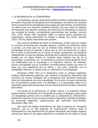 Las fuentes históricas de la subárea arqueológica del Gran Nicoya
© Suzanne Abel-Vidor – editor@temasnicas.net
234
1. LA NATURALEZA DE LA ETNOHISTORIA
La etnohistoria, aunque notoriamente difícil de definir, comprende las áreas
de interés mutuo para las disciplinas de la antropología y la historia. Por consenso
entre la mayoría de los antropólogos preocupados por esta interfaz, la etnohistoria
no califica como una disciplina académica distinta, sino que utiliza los métodos
del historiador para abordar cuestiones de interés para el antropólogo a través de
una variedad de fuentes, principalmente documentales (por ejemplo, carmack
1971, 1972; Fenton 1962; Sturtevant 1968). La historia social, practicada por
historiadores, implica obviamente un enfoque y método muy similar. Carmack
(1972: 234-35) explica claramente esta posición:
Para volver al problema de definir la etnohistoria, hemos visto que implica
un conjunto de técnicas para recopilar, preparar y analizar las tradiciones orales
y escritas. Los fines para los que se emplean estos métodos son los de la
antropología cultural en general, y tienen que ver con las teorías de la cultura.
Por lo tanto, la etnohistoria en sí misma no puede considerarse una disciplina
independiente. En que los métodos etnohistóricos no difieren de los de la historia
excepto por un mayor énfasis en combinar estos métodos con los de la
arqueología, la lingüística, etc., la etnohistoria se define menos fácilmente como
una subdisciplina que la arqueología o la lingüística histórica. Sin embargo,
muchos antropólogos que se consideran etnohistoriadores sienten que tiene un
tema, por muy vagamente que se defina, y que esto, combinado con su
metodología histórica, lo califica como un subcampo de la antropología.
Sturtevant (1968: 452) ve la etnohistoria como un enfoque explicativo
sintético potencialmente poderoso, que combina la perspectiva estructural más
sincrónica de muchos etnólogos con la perspectiva más diacrónica favorecida
tanto por historiadores como por arqueólogos. Por lo tanto, la mayor contribución
que la etnohistoria puede hacer a la etnología o a la arqueología radica en la
capacidad especial del enfoque para vincular diacrónicamente los datos relevantes
para ambos:
Las teorías de la aculturación, el cambio cultural y la evolución cultural
pueden basarse inicialmente en la etnografía de campo, la tipología a gran escala
y la arqueología general, pero es evidente que su comprobación, refinamiento y
elaboración requieren el uso de toda la evidencia disponible, incluidos los detalles.
de secuencias específicas proporcionadas por materiales documentales.
(Sturtevant 1968: 455)
Gran parte del trabajo etnohistórico cae bajo la etiqueta de "etnografía
histórica", que es un tipo particular de reconstrucción histórica (toda la
historiografía es una reconstrucción de alguna naturaleza) que emplea registros
escritos que datan de una etapa específica en el pasado de una cultura o grupo
 