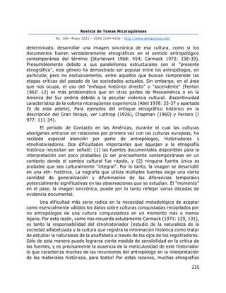 Revista de Temas Nicaragüenses
No. 169 –Mayo 2022 – ISSN 2164-4268 - http://www.temasnicas.net/
235
determinado. desarrollar una imagen sincrónica de esa cultura, como si los
documentos fueran verdaderamente etnográficos en el sentido antropológico
contemporáneo del término (Sturtevant 1968: 454; Carmack 1972: 238-39).
Presumiblemente debido a sus paralelismos estructurales con el "presente
etnográfico", este género ha demostrado ser popular entre los antropólogos, en
particular, pero no exclusivamente, entre aquellos que buscan comprender las
etapas críticas del pasado de las sociedades actuales. Sin embargo, en el área
que nos ocupa, el uso del "enfoque histórico directo" o "ascendente" (Fenton
1962: 12) es más problemático que en otras partes de Mesoamérica o en la
América del Sur andina debido a la peculiar violencia cultural. discontinuidad
característica de la colonia nicaragüense experiencia (Abel 1978: 33-37 y apartado
IV de esta adiete). Para ejemplos del enfoque etnográfico histórico en la
descripción del Gran Nicoya, ver Lothrop (1926), Chapman (1960) y Ferrero (I
977: 111-34).
El período de Contacto en las Américas, durante el cual las culturas
aborígenes entraron en relaciones por primera vez con las culturas europeas, ha
recibido especial atención por parte de antropólogos, historiadores y
etnohistoriadores. Dos dificultades importantes que aquejan a la etnografía
histórica necesitan ser señaló: (1) las fuentes documentales disponibles para la
interpretación son poco probables [o ser precisamente contemporáneas en un
contexto donde el cambio cultural fue rápido, y (2) ninguna fuente única es
probable que sea culturalmente "integral". Por lo tanto, la imagen se desarrolló
en una eth- histórica. La nografía que utiliza múltiples fuentes exige una cierta
cantidad de generalización y difuminación de las diferencias temporales
potencialmente significativas en las observaciones que se estudian. El "momento"
en el pase, la imagen sincrónica, puede por lo tanto reflejar varias décadas de
evidencia documental.
Una dificultad más seria radica en la necesidad metodológica de aceptar
como esencialmente válidos los datos sobre culturas conquistadas recopilados por
no antropólogos de una cultura conquistadora en un momento más o menos
lejano. Por esta razón, como nos recuerda astutamente Carmack (1971: 129, 131),
es tanto la responsabilidad del etnohistoriador [estudio de la naturaleza de la
sociedad alfabetizada y la cultura que registra la información histórica como tratar
de estudiar la naturaleza de la analfabeto a través de los ojos de los registradores.
Sólo de esta manera puede lograrse cierta medida de sensibilidad en la crítica de
las fuentes, y es precisamente la ausencia de la meticulosidad de este historiador
lo que caracteriza muchas de las incursiones del antropólogo en la interpretación
de los materiales históricos. para todos! Por estas razones, muchas etnografías
 