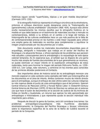 Las fuentes históricas de la subárea arqueológica del Gran Nicoya
© Suzanne Abel-Vidor – editor@temasnicas.net
236
históricas siguen siendo "superficiales, tópicas y en gran medida descriptivas"
(Carmack 1972: 239).
Si la etnografía histórica representa el enfoque sincrónico de la etnohistoria,
entonces el enfoque diacrónico puede designarse como la "historiografía de
[generalmente] culturas analfabetas" (Sturtevant 1968: 454). Aunque esta última
oculta necesariamente los mismos escollos que la etnografía histórica en la
medida en que debe basarse en el testimonio de materiales escritos a menudo no
contemporáneos, debido a su énfasis en el cambio a lo largo del tiempo, la
historiografía de las culturas analfabetas hace un uso más positivo de la falta de
de contemporaneidad precisa en las fuentes y está mejor equipado para utilizar
una amplia gama de materiales no escritos para complementar y equilibrar la
imagen proporcionada por los documentos por sí solos.
Este documento analiza los materiales documentales disponibles para el
arqueólogo, etnógrafo e historiador que trabaja en el sector del Pacífico de
Nicaragua y la adyacente Nicoya, y ofrece ejemplos de los problemas que parecen
más actuales y preocupantes para la antropología y la arqueología de esta época
colonial temprana. Es mi esperanza que, al señalar que se dispone de una gama
mucho más amplia de fuentes documentales de lo que generalmente se reconoce,
se pueda estimular un mayor interés en la explotación antropológica de estos
materiales, tanto para iluminar la imagen del período Polícromo Tardío, ca. 1350-
1550 d.C. (ver Lange, este volumen), y centrarse en los eventos poco conocidos
de las primeras décadas posteriores al Contacto.
Dos importantes obras de historia social de no antropólogos merecen una
mención especial en este contexto como ejemplos del hábil uso historiográfico de
los documentos en el área de interés. Ambos contienen mucho de interés directo
para el antropólogo, aunque el enfoque de este último sobre las culturas indígenas
es más ingenuo desde el punto de vista antropológico que el del primero: Spanish
Central America de MacLeod (1973) y Forced Native Labor in Sixteenth-Century
Central America de Sherman (1979). El libro de Sherman es valioso por el extenso
uso que hace el autor de documentos en la sección de Justicia de los Archivos de
Indias en Sevilla y Guatemala, un recurso que apenas ha sido aprovechado por
antropólogos o historiadores y que representa quizás la sección individual más
importante para ambos. .
Después de discutir la gama de fuentes, será útil considerar tres temas: los
problemas antropológico-arqueológicos más fructíferos abordados
etnohistóricamente; la Conquista del Pacífico Nicaragua y Nicoya; inferencias
sobre la importancia específica de la zona de la Bahía de Culebra durante el
período de la Conquista.
 