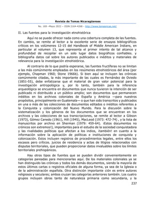 Revista de Temas Nicaragüenses
No. 169 –Mayo 2022 – ISSN 2164-4268 - http://www.temasnicas.net/
237
II. Las fuentes para la investigación etnohistórica
Aquí no se puede ofrecer nada como una cobertura completa de las fuentes.
En cambio, se remite al lector a la excelente serie de ensayos bibliográficos
críticos en los volúmenes 12-15 del Handbook of Middle American Indians, en
particular al volumen 13, que representa el primer intento de tal alcance y
profundidad de recopilar en un solo lugar datos biográficos confiables. y
bibliografia datos cal sobre los autores publicados e inéditos y materiales de
relevancia para la investigación etnohistórica.
Al contrario de lo que podría esperarse, las fuentes fructíferas no se limitan
a las más comúnmente empleadas en los resúmenes etnohistóricos del área (por
ejemplo, Chapman 1960; Stone 1966b). Si bien aquí se incluyen las crónicas
comúnmente citadas, la más importante de las cuales es Fernández de Oviedo
(1851-55), debe enfatizarse que el material de gran valor potencial para la
investigación antropológica y, por lo tanto, también para la inferencia
arqueológica se encuentra en documentos que nunca tuvieron la intención de ser
publicado ni distribuido a un público amplio; son documentos que permanecen
inéditos en los archivos coloniales de España y América —para nuestros
propósitos, principalmente en Guatemala— o que han sido transcritos y publicados
en una o más de las colecciones de documentos editados o inéditos referentes a
la Conquista y colonización del Nuevo Mundo. Para la discusión sobre la
sistematización y los géneros de los documentos que se encuentran en los
archivos y las colecciones de sus transcripciones, se remite al lector a Gibson
(1973), Gómez Canedo (1961), Hill (1945), MacLeod (1973: 472-74) , y la lista de
manuscritos por archivo en Sherman (1979: 459-64). ¡Estos documentos no
crónicos son extremos!), importantes para el estudio de la sociedad conquistadora
y las rivalidades políticas que afectan a los indios, ¡también! en cuanto a la
información sobre la aplicación de políticas e instituciones de conquista y
colonización. Estos incluyen registros de procedimientos legales, entre ellos los
escasos pero críticos. juicios de residencia y actas de litigios relacionados con
disputas territoriales, que pueden proporcionar datos invaluables sobre los límites
territoriales prehispánicos.
Hay otros tipos de fuentes que se pueden dividir convenientemente en
categorías pareadas para mencionarlas aquí. De los materiales coloniales ya se
han distinguido las crónicas y todos los demás documentos, siendo la mayoría de
estos últimos cartas o registros oficiales de alguna forma, ya sea de la Iglesia o
de la administración española. Otra distinción importante ción es entre autores
religiosos y seculares; ambos cruzan las categorías anteriores también. Los cuatro
grupos incluyen obras tanto de naturaleza primaria como secundaria, y la
 