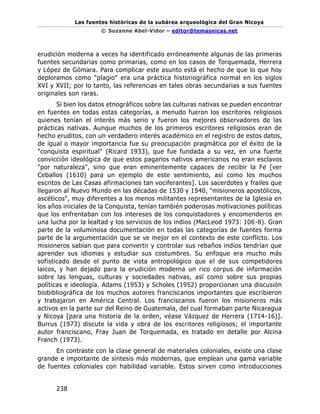 Las fuentes históricas de la subárea arqueológica del Gran Nicoya
© Suzanne Abel-Vidor – editor@temasnicas.net
238
erudición moderna a veces ha identificado erróneamente algunas de las primeras
fuentes secundarias como primarias, como en los casos de Torquemada, Herrera
y López de Gómara. Para complicar este asunto está el hecho de que lo que hoy
deploramos como "plagio" era una práctica historiográfica normal en los siglos
XVI y XVII; por lo tanto, las referencias en tales obras secundarias a sus fuentes
originales son raras.
Si bien los datos etnográficos sobre las culturas nativas se pueden encontrar
en fuentes en todas estas categorías, a menudo fueron los escritores religiosos
quienes tenían el interés más serio y fueron los mejores observadores de las
prácticas nativas. Aunque muchos de los primeros escritores religiosos eran de
hecho eruditos, con un verdadero interés académico en el registro de estos datos,
de igual o mayor importancia fue su preocupación pragmática por el éxito de la
"conquista espiritual" (Ricard 1933), que fue fundada a su vez, en una fuerte
convicción ideológica de que estos paganos nativos americanos no eran esclavos
"por naturaleza", sino que eran eminentemente capaces de recibir la Fe [ver
Ceballos (1610) para un ejemplo de este sentimiento, así como los muchos
escritos de Las Casas afirmaciones tan vociferantes]. Los sacerdotes y frailes que
llegaron al Nuevo Mundo en las décadas de 1530 y 1540, "misioneros apostólicos,
ascéticos", muy diferentes a los menos militantes representantes de la Iglesia en
los años iniciales de la Conquista, tenían también poderosas motivaciones políticas
que los enfrentaban con los intereses de los conquistadores y encomenderos en
una lucha por la lealtad y los servicios de los indios (MacLeod 1973: 106-8). Gran
parte de la voluminosa documentación en todas las categorías de fuentes forma
parte de la argumentación que se ve mejor en el contexto de este conflicto. Los
misioneros sabían que para convertir y controlar sus rebaños indios tendrían que
aprender sus idiomas y estudiar sus costumbres. Su enfoque era mucho más
sofisticado desde el punto de vista antropológico que el de sus competidores
laicos, y han dejado para la erudición moderna un rico corpus de información
sobre las lenguas, culturas y sociedades nativas, así como sobre sus propias
políticas e ideología. Adams (1953) y Scholes (1952) proporcionan una discusión
biobibliográfica de los muchos autores franciscanos importantes que escribieron
y trabajaron en América Central. Los franciscanos fueron los misioneros más
activos en la parte sur del Reino de Guatemala, del cual formaban parte Nicaragua
y Nicoya [para una historia de la orden, véase Vázquez de Herrera (1714-16)].
Burrus (1973) discute la vida y obra de los escritores religiosos; el importante
autor franciscano, Fray Juan de Torquemada, es tratado en detalle por Alcina
Franch (1973).
En contraste con la clase general de materiales coloniales, existe una clase
grande e importante de síntesis más modernas, que emplean una gama variable
de fuentes coloniales con habilidad variable. Estos sirven como introducciones
 