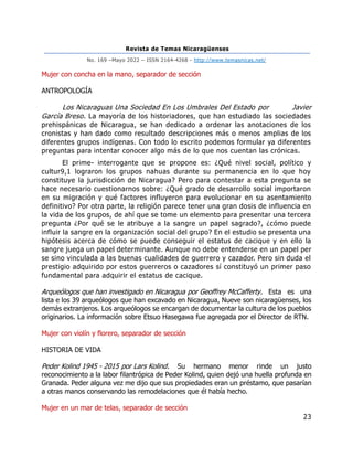 Revista de Temas Nicaragüenses
No. 169 –Mayo 2022 – ISSN 2164-4268 - http://www.temasnicas.net/
23
Mujer con concha en la mano, separador de sección
ANTROPOLOGÍA
Los Nicaraguas Una Sociedad En Los Umbrales Del Estado por Javier
García Breso. La mayoría de los historiadores, que han estudiado las sociedades
prehispánicas de Nicaragua, se han dedicado a ordenar las anotaciones de los
cronistas y han dado como resultado descripciones más o menos amplias de los
diferentes grupos indígenas. Con todo lo escrito podemos formular ya diferentes
preguntas para intentar conocer algo más de lo que nos cuentan las crónicas.
El prime- interrogante que se propone es: ¿Qué nivel social, político y
cultur9,1 lograron los grupos nahuas durante su permanencia en lo que hoy
constituye la jurisdicción de Nicaragua? Pero para contestar a esta pregunta se
hace necesario cuestionarnos sobre: ¿Qué grado de desarrollo social importaron
en su migración y qué factores influyeron para evolucionar en su asentamiento
definitivo? Por otra parte, la religión parece tener una gran dosis de influencia en
la vida de los grupos, de ahí que se tome un elemento para presentar una tercera
pregunta ¿Por qué se le atribuye a la sangre un papel sagrado?, ¿cómo puede
influir la sangre en la organización social del grupo? En el estudio se presenta una
hipótesis acerca de cómo se puede conseguir el estatus de cacique y en ello la
sangre juega un papel determinante. Aunque no debe entenderse en un papel per
se sino vinculada a las buenas cualidades de guerrero y cazador. Pero sin duda el
prestigio adquirido por estos guerreros o cazadores sí constituyó un primer paso
fundamental para adquirir el estatus de cacique.
Arqueólogos que han investigado en Nicaragua por Geoffrey McCafferty. Esta es una
lista e los 39 arqueólogos que han excavado en Nicaragua, Nueve son nicaragüenses, los
demás extranjeros. Los arqueólogos se encargan de documentar la cultura de los pueblos
originarios. La información sobre Etsuo Hasegawa fue agregada por el Director de RTN.
Mujer con violín y florero, separador de sección
HISTORIA DE VIDA
Peder Kolind 1945 - 2015 por Lars Kolind. Su hermano menor rinde un justo
reconocimiento a la labor filantrópica de Peder Kolind, quien dejó una huella profunda en
Granada. Peder alguna vez me dijo que sus propiedades eran un préstamo, que pasarían
a otras manos conservando las remodelaciones que él había hecho.
Mujer en un mar de telas, separador de sección
 