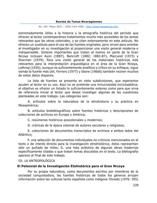 Revista de Temas Nicaragüenses
No. 169 –Mayo 2022 – ISSN 2164-4268 - http://www.temasnicas.net/
239
extremadamente útiles a la historia y la etnografía histórica del período que
ofrecen al lector contemporáneo tratamientos mucho más accesibles de los temas
relevantes que las obras coloniales, y se citan extensamente en este artículo. No
ofrecen un sustituto para el uso de las fuentes originales, pero sirven para orientar
al investigador en su investigación al proporcionar una visión general moderna e
indispensable. Síntesis importantes que tratan al menos en parte de la Gran
Nicoya incluyen Ayon (1887), Bancroft (1882; 1882-87), MacLeod (1973) y
Sherman (1979). Para una visión general de los materiales históricos más
relevantes para la interpretación arqueológica en el área de la Gran Nicoya,
Lothrop (1926), aunque no suficientemente analítico o crítico en su enfoque, sigue
siendo la fuente más útil; Ferrero (1977) y Stone (1966b) también reúnen muchos
de estos datos dispares.
La lista de fuentes se presenta en siete subdivisiones, que esperamos
ayuden al lector en su uso. Aquí no se pretende una minuciosidad enciclopédica;
el objetivo es ofrecer un listado lo suficientemente extenso como para que sirva
de referencia inicial al lector que desee investigar algunas de las cuestiones
planteadas en este trabajo. Las categorías son:
A. artículos sobre la naturaleza de la etnohistoria y su práctica en
Mesoamérica;
B. artículos biobibliográficos sobre fuentes históricas y descripciones de
colecciones de archivos en Europa y América;
C. resúmenes históricos poscoloniales y modernos;
D. crónicas de la época colonial de autores seculares y religiosos;
E. colecciones de documentos transcriptos de archivos a ambos lados del
Atlántico;
F. una selección de documentos individuales no crónicos mencionados en el
texto o de interés directo para la investigación etnohistórica; éstos representan
sólo un puñado de miles; G. una lista ecléctica de algunas obras modernas
específicamente citadas o que tratan temas discutidos en el texto. La bibliografía
aparece al final de este trabajo.
III. LA ANTROPOLÓGICA
El Potencial de la Investigación Etohistórica para el Gran Nicoya
Por su propia naturaleza, como documentos escritos por miembros de la
sociedad conquistadora, las fuentes históricas de todos los géneros arrojan
información sobre las culturas tanto española como indígena !Oviedo (1976: 305)
 