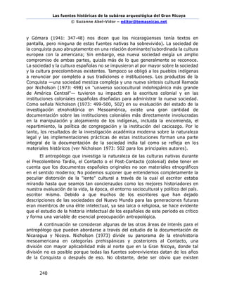 Las fuentes históricas de la subárea arqueológica del Gran Nicoya
© Suzanne Abel-Vidor – editor@temasnicas.net
240
y Gómara (1941: 347-48) nos dicen que los nicaragüenses tenía textos en
pantalla, pero ninguna de estas fuentes nativas ha sobrevivido). La sociedad de
la conquista puso abruptamente en una relación dominante/subordinada la cultura
europea con la americana; Sin embargo, esa nueva sociedad exigía un amplio
compromiso de ambas partes, quizás más de lo que generalmente se reconoce.
La sociedad y la cultura españolas no se impusieron al por mayor sobre la sociedad
y la cultura precolombinas existentes. Tampoco se obligó a los pueblos indígenas
a renunciar por completo a sus tradiciones e instituciones. Los productos de la
Conquista —una sociedad mestiza compleja y una nueva síntesis cultural llamada
por Nicholson (1973: 498) un "universo sociocultural indohispánico más grande
de América Central"— tuvieron su impacto en la escritura colonial y en las
instituciones coloniales españolas diseñadas para administrar la nueva sociedad.
Como señala Nicholson (1973: 499-500, 502) en su evaluación del estado de la
investigación etnohistórica en Mesoamérica, existe una gran cantidad de
documentación sobre las instituciones coloniales más directamente involucradas
en la manipulación y alojamiento de los indígenas, incluida la encomienda, el
repartimiento, la política de congregación y la institución del cacicazgo. Por lo
tanto, los resultados de la investigación académica moderna sobre la naturaleza
legal y las implementaciones prácticas de estas instituciones forman una parte
integral de la documentación de la sociedad india tal como se refleja en los
materiales históricos (ver Nicholson 1973: 502 para los principales autores).
El antropólogo que investiga la naturaleza de las culturas nativas durante
el Precolombino Tardío, el Contacto o el Post-Contacto (colonial) debe tener en
cuenta que los documentos españoles originales no son materiales etnográficos
en el sentido moderno; No podemos suponer que entendemos completamente la
peculiar distorsión de la "lente" cultural a través de la cual el escritor estaba
mirando hasta que seamos tan concienzudos como los mejores historiadores en
nuestra evaluación de la vida, la época, el entorno sociocultural y político del país.
escritor mismo. Debido a que muchos de los escritores que han dejado
descripciones de las sociedades del Nuevo Mundo para las generaciones futuras
eran miembros de una élite intelectual, ya sea laica o religiosa, se hace evidente
que el estudio de la historia intelectual de los españoles de este período es crítico
y forma una variable de esencial preocupación antropológica.
A continuación se consideran algunas de las otras áreas de interés para el
antropólogo que pueden abordarse a través del estudio de la documentación de
Nicaragua y Nicoya. Nicholson (1973) divide su panorama de la etnohistoria
mesoamericana en categorías prehispánicas y posteriores al Contacto, una
división con mayor aplicabilidad más al norte que en la Gran Nicoya, donde tal
división no es posible porque todas las fuentes sobrevivientes datan de los años
de la Conquista o después de eso. No obstante, debe ser obvio que existen
 