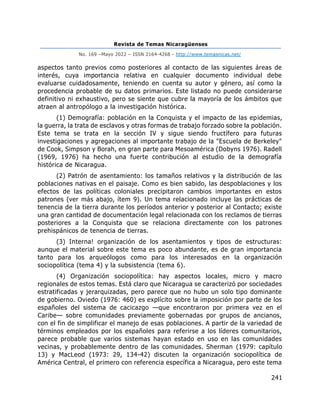 Revista de Temas Nicaragüenses
No. 169 –Mayo 2022 – ISSN 2164-4268 - http://www.temasnicas.net/
241
aspectos tanto previos como posteriores al contacto de las siguientes áreas de
interés, cuya importancia relativa en cualquier documento individual debe
evaluarse cuidadosamente, teniendo en cuenta su autor y género, así como la
procedencia probable de su datos primarios. Este listado no puede considerarse
definitivo ni exhaustivo, pero se siente que cubre la mayoría de los ámbitos que
atraen al antropólogo a la investigación histórica.
(1) Demografía: población en la Conquista y el impacto de las epidemias,
la guerra, la trata de esclavos y otras formas de trabajo forzado sobre la población.
Este tema se trata en la sección IV y sigue siendo fructífero para futuras
investigaciones y agregaciones al importante trabajo de la "Escuela de Berkeley"
de Cook, Simpson y Borah, en gran parte para Mesoamérica (Dobyns 1976). Radell
(1969, 1976) ha hecho una fuerte contribución al estudio de la demografía
histórica de Nicaragua.
(2) Patrón de asentamiento: los tamaños relativos y la distribución de las
poblaciones nativas en el paisaje. Como es bien sabido, las despoblaciones y los
efectos de las políticas coloniales precipitaron cambios importantes en estos
patrones (ver más abajo, ítem 9). Un tema relacionado incluye las prácticas de
tenencia de la tierra durante los períodos anterior y posterior al Contacto; existe
una gran cantidad de documentación legal relacionada con los reclamos de tierras
posteriores a la Conquista que se relaciona directamente con los patrones
prehispánicos de tenencia de tierras.
(3) Interna! organización de los asentamientos y tipos de estructuras:
aunque el material sobre este tema es poco abundante, es de gran importancia
tanto para los arqueólogos como para los interesados en la organización
sociopolítica (tema 4) y la subsistencia (tema 6).
(4) Organización sociopolítica: hay aspectos locales, micro y macro
regionales de estos temas. Está claro que Nicaragua se caracterizó por sociedades
estratificadas y jerarquizadas, pero parece que no hubo un solo tipo dominante
de gobierno. Oviedo (1976: 460) es explícito sobre la imposición por parte de los
españoles del sistema de cacicazgo —que encontraron por primera vez en el
Caribe— sobre comunidades previamente gobernadas por grupos de ancianos,
con el fin de simplificar el manejo de esas poblaciones. A partir de la variedad de
términos empleados por los españoles para referirse a los líderes comunitarios,
parece probable que varios sistemas hayan estado en uso en las comunidades
vecinas, y probablemente dentro de las comunidades. Sherman (1979: capítulo
13) y MacLeod (1973: 29, 134-42) discuten la organización sociopolítica de
América Central, el primero con referencia específica a Nicaragua, pero este tema
 