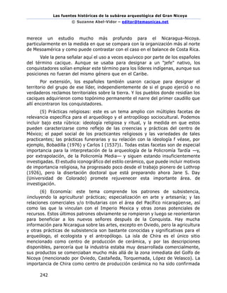 Las fuentes históricas de la subárea arqueológica del Gran Nicoya
© Suzanne Abel-Vidor – editor@temasnicas.net
242
merece un estudio mucho más profundo para el Nicaragua-Nicoya.
particularmente en la medida en que se compara con la organización más al norte
de Mesoamérica y como puede contrastar con el caso en el balance de Costa Rica.
Vale la pena señalar aquí el uso a veces equívoco por parte de los españoles
del término cacique. Aunque se usaba para designar a un "jefe" nativo, los
conquistadores solían emplear este término para los líderes indígenas, aunque sus
posiciones no fueran del mismo género que en el Caribe.
Por extensión, los españoles también usaron cacique para designar el
territorio del grupo de ese líder, independientemente de si el grupo ejerció o no
verdaderos reclamos territoriales sobre la tierra. Y los pueblos donde residían los
caciques adquirieron como topónimo permanente el narre del primer caudillo que
allí encontraron los conquistadores.
(5) Prácticas religiosas: este es un tema amplio con múltiples facetas de
relevancia específica para el arqueólogo y el antropólogo sociocultural. Podemos
incluir bajo esta rúbrica: ideología religiosa y ritual, y la medida en que estos
pueden caracterizarse como reflejo de las creencias y prácticas del centro de
México; el papel social de los practicantes religiosos y las variedades de tales
practicantes; las prácticas funerarias y su relación con la ideología f véase, por
ejemplo, Bobadilla (1976) y Carlos I (1537)1. Todas estas facetas son de especial
importancia para la interpretación de la arqueología de la Policromía Tardía —y,
por extrapolación, de la Policromía Media— y siguen estando insuficientemente
investigadas. El estudio iconográfico del estilo cerámico, que puede incluir motivos
de importancia religiosa, ha progresado poco desde el trabajo pionero de Lothrop
(1926), pero la disertación doctoral que está preparando ahora Jane S. Day
(Universidad de Colorado) promete rejuvenecer esta importante área. de
investigación.
(6) Economía: este tema comprende los patrones de subsistencia,
¡incluyendo la agricultura! prácticas; especialización en arte y artesanía; y las
relaciones comerciales y/o tributarias con el área del Pacífico nicaragüense, así
como las que la vinculan con el Imperio Mexica y otras zonas potenciales de
recursos. Estos últimos patrones obviamente se rompieron y luego se reorientaron
para beneficiar a los nuevos señores después de la Conquista. Hay mucha
información para Nicaragua sobre las artes, excepto en Oviedo, pero la agricultura
y otras prácticas de subsistencia son bastante conocidas y significativas para el
arqueólogo, el ecologista y el antropólogo. La isla de Chira es el único sitio
mencionado como centro de producción de cerámica, y por las descripciones
disponibles, parecería que la industria estaba muy desarrollada comercialmente,
sus productos se comerciaban mucho más allá de la zona inmediata del Golfo de
Nicoya (mencionado por Oviedo, Castañeda, Torquemada, López de Velasco). La
importancia de Chira como centro de producción cerámica no ha sido confirmada
 