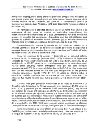Las fuentes históricas de la subárea arqueológica del Gran Nicoya
© Suzanne Abel-Vidor – editor@temasnicas.net
246
inmigrantes nicaragüenses como entre sus probables antepasados mexicanos de
que ambos grupos eran originalmente uno solo como evidencia poderosa de la
realidad cultural de esa conexión, así como de la conveniencia política de
mantener ese reclamo (ver Alegato... 1571 para documento mexicano relativo a
esta conexión).
(9) Formación de la sociedad colonial: este es un tema muy amplio, y es
obviamente al que mejor se prestan los materiales etnohistóricos. Los
historiadores sociales interesados en la Baja Centroamérica han sido mucho más
rápidos en explotar los documentos disponibles que los antropólogos, para
quienes no pueden ser de menor interés. Sherman (1979: xiii) nos recuerda la
infancia de la investigación social para la Centroamérica del siglo XVI:
Lamentablemente, nuestra ignorancia de las relaciones raciales en la
América Central del siglo XVI es tal que se necesita otro cuarto de siglo más o
menos de lo que se menosprecia a la moda como investigación "tradicional" antes
de poder escribir una síntesis digna de la tinta.
Entre los aspectos de la génesis y desarrollo de la sociedad colonial
podemos incluir: el mestizaje (Meirner 1967, 1970), incluyendo el importante
concepto de "raza social" desarrollado por toda la expedición. Asimismo, de un
total de más de 101.293 pesos de oro o tumbaga recogidos en esta misma zona,
70.758 pesos (69,8%) fueron entregados solo por los ocho caciques
nicaragüenses (62,9% de la riqueza total de la expedición). Esta cifra se compara
bien con las menores sumas de oro más puro recuperadas en las primeras
entradas panameñas (Oviedo 1976: 144-57). El relato de Gómara sobre la
expedición también confirma que se trataba de una suma respetable: "Sin
embargo, fue mucha riqueza, cual nunca pensara él, y lo ensoberbeció" (1954:
342).
La única otra gran población mencionada en el relato de Cereceda o Gil
González es la del cacique de Nicoya, quien dio a los españoles 13.442 pesos en
oro (13,3%) y permitió que se realizaran 6.063 bautismos (19%). Hay muchos
más detalles de interés antropológico en el informe de Gil González que merecen
un estudio cuidadoso; por ejemplo, informa que la gente de los seis caciques y
los pueblos que están seis leguas más allá del pueblo de Nicaragua se sometieron
inmediatamente al bautismo al enterarse de que Nicaragua y su gente ya lo habían
hecho. A continuación, los europeos fueron atacados, por primera vez en el curso
de la expedición, por 3000-4000 guerreros que vestían armaduras de algodón.
Los españoles se retiraron hacia Nicoya, hostigados por las fuerzas de Nicaragua.
En su introducción a su tener al Rey, Gil González dice: "...yo anduvo a pie,
CXXIII leguas, en las cuales descobrí grandes pueblos y cosas hasta que topé con
la lengua de Yucatán". Y en su resumen del relato, Gil González dice:
 