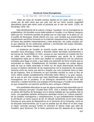 Revista de Temas Nicaragüenses
No. 169 –Mayo 2022 – ISSN 2164-4268 - http://www.temasnicas.net/
247
Todas las cosas de Yucatán avemos topado así en casas como en ropa y
armas por do está cierto que por esta mar del sur tiene vuestra magestad
descubierta tanto ade¬lante como al poniente por la mar del norte. (1524, en
Fernández 1976: 44)
Esta identificación de la cultura y lengua "yucateca" con la nicaragüense es
problemática: Gil González nunca había estado en Yucatán, ni en México; tampoco
sabía que los "montones grandes de gradas que en cada lugar en la placa ay" en
el pueblo de Nicaragua, donde plantó una cruz, eran templos que presenciaban
regularmente sacrificios humanos en la tradición mesoamericana. Parece que hay
al menos dos posibles interpretaciones o esta atribución, las cuales encajan con
lo que sabemos de las ambiciones políticas y territoriales del propio González,
insinuadas en las líneas citadas arriba.
La existencia de Yucatán se conocía mucho antes de la partida de Gil
González hacia Nicaragua; Cortés y Alvarado habían derrotado recientemente a
las fuerzas de Tenochtitlán en 1521, aunque en ese momento en Castilla del Oro
se sabía poco sobre México. La conquistadora que partía de la colonia
nicaragüense sabía por lo tanto que estaban en competencia con los esfuerzos
montados para llegar al norte, y que había una extensión de tierra incierta que se
encontraba en medio. Probablemente Gil González buscaba con avidez alguna
pista de que se había alcanzado el límite sur de aquel desconocido territorio,
aunque el objetivo declarado de las exploraciones era la localización del ansiado
estrecho entre los mares que abriría a España una ruta occidental hacia el Islas
de las Especias. Para el momento en que González escribió su carta al Rey en
1524, habría estado completamente informado sobre México y su gran riqueza,
por lo que es aún más curioso que haya identificado específicamente la cultura
nicaragüense con la yucateca. O no distinguía claramente a este último del
mexicano, o estaba haciendo una analogía entre Nicaragua y Yucatán en la medida
en que compartían una posición periférica pero contigua a México.
Una posibilidad alternativa es que de alguna manera haya aprendido que la
"lengua mejicana corrupta" (Ciudad Real 1976: 154) o dialecto náhuatl hablado
en partes del Pacífico de Nicaragua era el idioma hablado por los pueblos más al
norte. Los españoles también atribuyeron identidad virtual a la "cultura material"
de los pueblos nicaragüense y mesoamericano, lo que probablemente fortaleció
la afirmación un tanto ilusoria de Gil. El náhuatl ciertamente sirvió como lengua
francesa en gran parte de Mesoamérica en el momento de la Conquista, como se
ha discutido anteriormente, por lo que es posible que las élites en el área maya
lo hayan conocido (aunque Cortés no encontró el idioma hasta que salió de
Yucatán). para Veracruz). Por lo tanto, parecería que Gil, después de su regreso
 