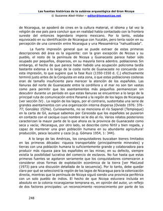 Las fuentes históricas de la subárea arqueológica del Gran Nicoya
© Suzanne Abel-Vidor – editor@temasnicas.net
248
de Nicaragua, se apoderó de cines en la cultura material, el idioma y tal vez la
religión de ese país para concluir que en realidad había contactado con la frontera
sureste del entonces legendario imperio mexicano. Por lo tanto, estaba
equivocado en su identificación de Nicaragua con Yucatán, pero tenía razón en su
percepción de una conexión entre Nicaragua y una Mesoamérica "nahuatlizada".
La fuerte impresión general que se puede extraer de estas primeras
descripciones del área es la siguiente: con la gran excepción de Nicoya y su
pueblo, el resto de la península de Nicoya y Guanacaste parece haber sido
ocupado por pequeños, dispersos, en su mayoría tierra adentro. poblaciones Sin
embargo, el hecho de que parece haber habido una ocupación policroma tardía
bastante extensa a lo largo de la costa norte de Guanacaste no concuerda con
esta impresión, lo que sugiere que la fase Ruiz (1350-1550 d. C.) efectivamente
terminó justo antes de la Conquista en esta zona, o que estas poblaciones costeras
eran de tamaño insuficiente para merecer la atención de los españoles. Las
llanuras del norte de Guanacaste entre la cordillera y el mar no son tan vastas
como para permitir que los asentamientos más pequeños permanezcan sin
descubrir durante un período en que estas llanuras se encuentran a lo largo de la
principal ruta de comunicación entre Panamá y la región de los lagos de Nicaragua
(ver sección IV) . La región de los lagos, por el contrario, sustentaba una serie de
grandes asentamientos con una organización interna dispersa (Oviedo 1976: 376-
77; González 1524a). Curiosamente, no se menciona el río Sapandi (Tempisque)
en la carta de Gil, aunque sabemos por Cereceda que los españoles se pusieron
en contacto con el cacique cuyo nombre se le dio al río. Varios relatos posteriores
caracterizan la mayor parte de lo que ahora es la provincia de Guanacaste como
seca y vacía; ¡Nicaragua, por otro lado, se describe como fértil y bien regada, y
capaz de mantener una gran población humana en su abundante agricultura!
producción, pesca lacustre y caza (e.g. Gómara 1954, 1: 344).
A lo largo de las Américas, los conquistadores buscaban bienes limitados
en las primeras décadas: riqueza transportable (principalmente minerales) y
tierras con una población humana lo suficientemente grande y colaboradora para
producir más riqueza para los españoles en las minas; en su defecto, siempre
existía la posibilidad lucrativa del comercio de esclavos. No fue hasta que estas
primeras fuentes se agotaron seriamente que los conquistadores comenzaron a
considerar otras formas de explotación económica de la tierra [ver MacLeod
(1973) para una discusión detallada de la secuencia]. Por lo tanto, debe quedar
claro por qué se seleccionó la región de los lagos de Nicaragua para la colonización
directa, mientras que la península de Nicoya siguió siendo una provincia periférica
con un solo pueblo de indios. El hecho de que Nicoya estuviera incluida en
absoluto en la colonia nicaragüense temprana es, en opinión del autor, un reflejo
de dos factores principales: un reconocimiento reconocimiento por parte de los
 