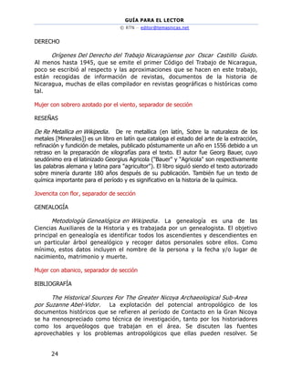 GUÍA PARA EL LECTOR
© RTN – editor@temasnicas.net
24
DERECHO
Orígenes Del Derecho del Trabajo Nicaragüense por Oscar Castillo Guido.
Al menos hasta 1945, que se emite el primer Código del Trabajo de Nicaragua,
poco se escribió al respecto y las aproximaciones que se hacen en este trabajo,
están recogidas de información de revistas, documentos de la historia de
Nicaragua, muchas de ellas compilador en revistas geográficas o históricas como
tal.
Mujer con sobrero azotado por el viento, separador de sección
RESEÑAS
De Re Metallica en Wikipedia. De re metallica (en latín, Sobre la naturaleza de los
metales [Minerales]) es un libro en latín que cataloga el estado del arte de la extracción,
refinación y fundición de metales, publicado póstumamente un año en 1556 debido a un
retraso en la preparación de xilografías para el texto. El autor fue Georg Bauer, cuyo
seudónimo era el latinizado Georgius Agricola ("Bauer" y "Agricola" son respectivamente
las palabras alemana y latina para "agricultor"). El libro siguió siendo el texto autorizado
sobre minería durante 180 años después de su publicación. También fue un texto de
química importante para el período y es significativo en la historia de la química.
Jovencita con flor, separador de sección
GENEALOGÍA
Metodología Genealógica en Wikipedia. La genealogía es una de las
Ciencias Auxiliares de la Historia y es trabajada por un genealogista. El objetivo
principal en genealogía es identificar todos los ascendientes y descendientes en
un particular árbol genealógico y recoger datos personales sobre ellos. Como
mínimo, estos datos incluyen el nombre de la persona y la fecha y/o lugar de
nacimiento, matrimonio y muerte.
Mujer con abanico, separador de sección
BIBLIOGRAFÍA
The Historical Sources For The Greater Nicoya Archaeological Sub-Area
por Suzanne Abel-Vidor. La explotación del potencial antropológico de los
documentos históricos que se refieren al período de Contacto en la Gran Nicoya
se ha menospreciado como técnica de investigación, tanto por los historiadores
como los arqueólogos que trabajan en el área. Se discuten las fuentes
aprovechables y los problemas antropológicos que ellas pueden resolver. Se
 