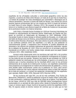 Revista de Temas Nicaragüenses
No. 169 –Mayo 2022 – ISSN 2164-4268 - http://www.temasnicas.net/
249
españoles de las afinidades culturales y continuidad geográfica entre las dos
regiones, y ausencia de éstas entre Nicoya y el resto de lo que hoy es Costa Rica;
y el deseo de proteger las rutas estratégicas que conectaban a Nicaragua con la
colonia panameña y peruana a través del Golfo de Nicoya, que ofrecía los únicos
puertos seguros provenientes del sur con acceso por tierra a través de territorio
no hostil hacia el norte (Radell y Parsons 1971). Me ocuparé de este tema en
breve en la medida en que afecta el papel de la Bahía de Culebra en los períodos
de la prehistoria tardía y la historia temprana.
León Viejo y Granada fueron fundados en 1524 por Francisco Hernández de
Córdoba en representación de Pedrarias Dávila, Gobernador de Castilla del Oro,
quien se convirtió en Gobernador de Nicaragua en 1527 (Meléndez 1976).
Hernández fundó al mismo tiempo el efímero pueblo de Bruselas, en el lado este
del Golfo de Nicoya cerca de Orotina, presumiblemente para proteger y abastecer
el tráfico entre Panamá y Nicaragua. Pero esta colonia no pudo mantenerse debido
a los conflictos políticos entre los españoles y la falta de una población lo
suficientemente grande y cooperativa para mantener el pueblo abastecido de
alimentos o los colonos con grandes esperanzas de ganancias materiales. espués
de la debacle de Bruselas en 1527, Chira se convirtió en el principal punto de
transbordo en el Golfo y, de hecho, estaba mejor ubicado para ese papel (Radell
y Parsons 1971: 299; Castañeda 1529).
Aunque existe desacuerdo entre los escritores del siglo XVI y los eruditos
modernos en cuanto al tamaño absoluto de la población nicaragüense en Contact,
no hay duda de que era grande. Tampoco hay duda de que alrededor de 1550 la
población estaba tan diezmada por las enfermedades, la guerra y el comercio de
esclavos que a muchos estudiosos les ha resultado difícil creer en las primeras
estimaciones de la escala de la destrucción humana. Los españoles ciertamente
eran propensos a la exageración en materia de estimaciones de población, y nunca
será posible saber exactamente cuánto era la población en 1522, pero varios!
escritores modernos han hecho algunas estimaciones sobre la base del volumen
de la trata de esclavos y el número de epidemias introducidas por los españoles
(por ejemplo, Radell 1969, 1976; MacLeod 1973; Sherman 1979).
De los escritores del siglo XVI, uno de los más confiables, Fray Toribio de
Benevente ("Motolinía"), estimó la población original en medio millón (1976:100).
El más vociferante y poderoso defensor de los indios de la Iglesia, Fray Bartolomé
de las Casas, afirmó en 1552 que más de 500.000 indios nicaragüenses fueron
esclavizados en un período de sólo catorce años, desde la Conquista hasta 1536,
y que un número igual o mayor murió en las guerras contra los españoles (1976:
96). Ni siquiera alude al enorme número de víctimas que se sabe que se han
 