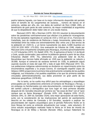 Revista de Temas Nicaragüenses
No. 169 –Mayo 2022 – ISSN 2164-4268 - http://www.temasnicas.net/
251
podría haberse logrado, con base en la mejor información disponible del período
sobre el tamaño de los cargamentos de esclavos. , número de barcos en el
comercio, salidas por año, etc. Los datos de Lockhart de Perú (1968: 200), el
beneficiario de gran parte de este comercio, da mayor credibilidad al argumento
de que la despoblación debe haber sido en una escala masiva.
MacLeod (1973: 98) y Sherman (1979: 352-53) resumen la documentación
sobre las pandemias centroamericanas que afectan a la población nicaragüense.
En los dos episodios registrados en cartas de 1531 y 1533 por el Lic. Francisco de
Castañeda, juez de residencia de Pedrarias y luego, brevemente, gobernador, la
mortalidad entre los indios era extremadamente alta: entre uno y dos tercios de
la población en 1529-31, y un tercio nuevamente (es decir, 6.000 muertes) en
1532-34 (CDI XXIV: 173-203). Una evaluación de tributos de 1548, citada por
MacLeod como virtualmente completa para Nicaragua, enumera aproximadamente
11.137 tributarles (1973: 53; Radell 1976: 75). Si aplicamos el factor 3.3 de Borah
y Cook, quizás conservador, para estimar la población general a partir de las cifras
tributarias (Radell 1976: 75), obtenemos una población total de 36.752.
Recuérdese que Herrera había afirmado en 1545 que la población se reducía a
30.000. Aunque el comercio de esclavos terminó en 1550, la población siguió
cayendo durante el resto del siglo XVI y todo el siglo XVII (MacLeod 1973: 53).
Las poblaciones indígenas sobrevivientes se dividieron en repartimiento entre los
encomenderos españoles y la propia Corona. El cosmógrafo español López de
Velasco (1894) proporciona la primera lista prácticamente completa de los pueblos
indígenas, sus tributarles y los pueblos españoles a los que los primeros estaban
vinculados administrativamente; sus datos provienen en gran parte de las
relaciones geográficas (1578-85).
Por lo tanto, se ha vuelto muy difícil para los antropólogos y arqueólogos
preocupados por las poblaciones anteriores al Contacto de Nicaragua y Nicoya, y
sin embargo no familiarizados con esta documentación, comprender la magnitud
del cambio cultural y demográfico que tuvo lugar en esas primeras décadas
después de Gil. González discutió por primera vez "las cosas de Dios" con el "gran
cacique que se llama Nicaragua" (Oviedo 1976: 169; Angleria 1976: 23-27;
Gómara 1941, II: 209-10; González 1524). Una mejor apreciación de este hecho,
junto con la consideración de las implicaciones del patrón de asentamiento
descrito en los relatos de Cereceda y Gil González, ayudaría a explicar las
peculiaridades del registro arqueológico para el período Polícromo Tardío en la
Gran Nicoya tal como se entiende actualmente (ver Lange , este volumen). El
único estudio arqueológico realizado hasta la fecha en el área de interés de
Nicaragua es el de Willey y Norweb (Norweb 1962), aunque Haberland ha
 