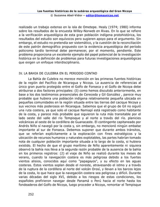 Las fuentes históricas de la subárea arqueológica del Gran Nicoya
© Suzanne Abel-Vidor – editor@temasnicas.net
252
realizado un trabajo extenso en la isla de Ometepe. Healy (1974; 1980) informa
sobre los resultados de la encuesta Willey-Norweb en Rivas. En lo que se refiere
a la verificación arqueológica de esta gran población indígena protohistórica, los
resultados del estudio son equívocos pero sugieren apoyo para el argumento. Sin
embargo, el estudio no pretendía ser sistemático, y la cuestión de la reconciliación
de este patrón demográfico propuesto con la evidencia arqueológica del período
policromo tardío terminal debe permanecer, por el momento, pendiente. Este
problema proporciona un excelente ejemplo del papel potencial de la investigación
histórica en la definición de problemas para futuras investigaciones arqueológicas
que exigen un enfoque interdisciplinario.
IV. LA BAHIA DE CULEBRA EN EL PERIODO CONTAD
La Bahía de Culebra no merece mención en las primeras fuentes históricas
de la región del Pacífico de Nicaragua y Nicoya. La ausencia de referencias al
único gran puerto protegido entre el Golfo de Fonseca y el Golfo de Nicoya debe
atribuirse a dos factores principales: (I) como hemos discutido anteriormente, en
base a los dos testimonios presenciales de Cereceda y Gil González , parece muy
probable que hubiera una población indígena relativamente pequeña ubicada en
pequeñas comunidades en la región situada entre las tierras del cacique Nicoya y
sus vecinos más poderosos en Nicaragua. Sabemos que el grupo de Gil no siguió
una ruta costera, ya que solo el cacique Namiapí está registrado como habitante
de la costa, y parece más probable que siguieron la ruta más transitable por el
lado oeste del valle del río Tempisque y al norte a través del río. planicies
volcánicas al oeste de la cordillera de Guanacaste. El contingente capitaneado por
Andrés Niño sí navegó por la costa y, sin embargo, no mencionó ningún embalse
importante al sur de Fonseca. Debemos suponer que durante ambos tránsitos,
que se referían explícitamente a la exploración con fines estratégicos y la
ubicación de recursos humanos y naturales explotables, las partes habrían tomado
nota de cualquier población importante situada a lo largo de la costa, si hubiera
existido. El hecho de que el grupo marítimo de Niño aparentemente ni siquiera
observó la bahía nos lleva a la segunda razón probable de la ausencia de la bahía
en los primeros registros: (2) el viaje de Niño se realizó durante los meses de
verano, cuando la navegación costera es más peligrosa debido a los fuertes
vientos alisios, conocidos aquí como "papagayos", y su efecto en las aguas
costeras. Estos vientos soplan desde el noreste, atravesando el istmo y a través
de la ruptura de la cordillera al norte del volcán Orosí, y llevan a los barcos lejos
de la costa, lo que hace que la navegación costera sea peligrosa y difícil. Durante
varias décadas del siglo XVI, debido a los riesgos de estas condiciones, los
españoles prefirieron navegar desde Panamá o Perú hacia el norte hasta los
fondeaderos del Golfo de Nicoya, luego proceder a Nicoya, remontar el Tempisque
 