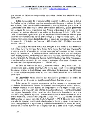 Las fuentes históricas de la subárea arqueológica del Gran Nicoya
© Suzanne Abel-Vidor – editor@temasnicas.net
254
que indican un patrón de ocupaciones policromas tardías más extensas (Healy
1974, 1980).
Estos dos cuerpos de evidencia juntos sugieren fuertemente que la Bahía
de Culebra no fue el sitio de grandes poblaciones indígenas a principios del siglo
XVI, aunque, como se mencionó anteriormente, es muy probable que el norte de
Guanacaste fuera poblado por varias comunidades pequeñas, quizás gobernado
por caciques de menor importancia que Nicoya o Nicaragua o por consejos de
ancianos, un sistema alternativo de gobierno descrito por Oviedo (1976: 304).
Debe considerarse significativo que los españoles no encontraron motivos para
colonizar directamente las tierras entre Nicoya y la región de los lagos. Lic. El
importantísimo informe de Castaileda sobre el estado de Nicaragua, fechado el 30
de marzo de 1529 (Colección Somoza I: 493; Peralta 1883: 53-54) es relevante
en este contexto:
...el cacique de nicoya que el mas principal e este tendra a mas tener dos
mili yndios e avn no creo que tiene tantos tiene mucha tierra de que se provecha
e ynporta mucho al seruicio de vuestra magestad este cacique porque es muy
amigo de christianos ... e todos los que se desenbarcan en la ysla de chira para
venir a esta provincia por tierra pasan en canoas y barcas a este cacique de nicoya
e alli se proveen d e comida para treynta e cinco leguas que ay hasta nicaragua...
e les dan yndios que guíen los que vienen e pasan con ellos hasta nicaragua que
ay treynta e cinco leguas despoblado ...(énfasis mío)
La carta de Pedradas de 1529 (Colección Somoza I: 447; Peralta 1883: xi-
xii) establece que: ...desde Orutina, hasta Nicoya que son 20 leguas está poblado
de algunos Yndios, y desde Nicoya hasta el Cacique de Nicaragua hay 35 leguas
poco mas, aunque no ponga sino 30, esta despoblado porque es tierra habitable
y sin agua...
El Gobernador indica entonces que las grandes poblaciones de indios se
encuentran en las áreas de los pueblos españoles de Granada y León.
Esta escasez de recursos humanos se explica entonces, al menos en parí,
por la falta de abundantes fuentes de agua dulce en la región de Nicoya. Además,
la menor fertilidad de sus suelos en comparación con la región de los lagos,
causada por una lixiviación más intensa de suelos voleánicos recientes renovados
con menos frecuencia, debe constituir otra desventaja importante para una
población íntegramente agrícola, como sabemos los nicaragüenses estaban en el
primer momento. época de la Conquista (Lange 1971: 22-23, citando a Stevens
1964, analiza los suelos con más detalle). Wyckoff (1978: 5-6) sugiere que existe
una relación directa y positiva entre la abundancia de cierta caza y la cantidad de
tierra despejada para la agricultura, y propone que esta relación puede, en parte,
explicar el aparente aumento de la explotación de la caza en la región. Periodo
 
