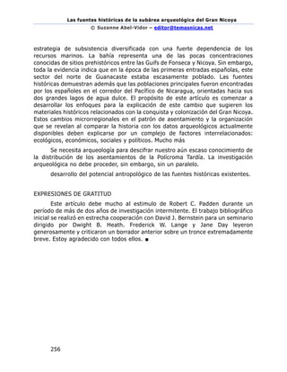 Las fuentes históricas de la subárea arqueológica del Gran Nicoya
© Suzanne Abel-Vidor – editor@temasnicas.net
256
estrategia de subsistencia diversificada con una fuerte dependencia de los
recursos marinos. La bahía representa una de las pocas concentraciones
conocidas de sitios prehistóricos entre las Guifs de Fonseca y Nicoya. Sin embargo,
toda la evidencia indica que en la época de las primeras entradas españolas, este
sector del norte de Guanacaste estaba escasamente poblado. Las fuentes
históricas demuestran además que las poblaciones principales fueron encontradas
por los españoles en el corredor del Pacífico de Nicaragua, orientadas hacia sus
dos grandes lagos de agua dulce. El propósito de este artículo es comenzar a
desarrollar los enfoques para la explicación de este cambio que sugieren los
materiales históricos relacionados con la conquista y colonización del Gran Nicoya.
Estos cambios microrregionales en el patrón de asentamiento y la organización
que se revelan al comparar la historia con los datos arqueológicos actualmente
disponibles deben explicarse por un complejo de factores interrelacionados:
ecológicos, económicos, sociales y políticos. Mucho más
Se necesita arqueología para descifrar nuestro aún escaso conocimiento de
la distribución de los asentamientos de la Polícroma Tardía. La investigación
arqueológica no debe proceder, sin embargo, sin un paralelo.
desarrollo del potencial antropológico de las fuentes históricas existentes.
EXPRESIONES DE GRATITUD
Este artículo debe mucho al estimulo de Robert C. Padden durante un
período de más de dos años de investigación intermitente. El trabajo bibliográfico
inicial se realizó en estrecha cooperación con David J. Bernstein para un seminario
dirigido por Dwight B. Heath. Frederick W. Lange y Jane Day leyeron
generosamente y criticaron un borrador anterior sobre un tronce extremadamente
breve. Estoy agradecido con todos ellos. ■
 