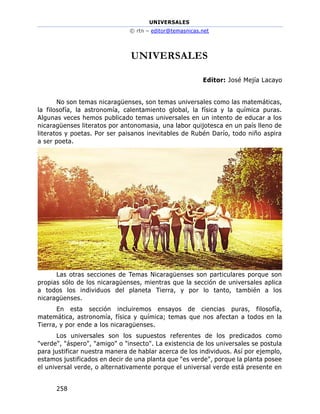UNIVERSALES
© rtn – editor@temasnicas.net
258
UNIVERSALES
Editor: José Mejía Lacayo
No son temas nicaragüenses, son temas universales como las matemáticas,
la filosofía, la astronomía, calentamiento global, la física y la química puras.
Algunas veces hemos publicado temas universales en un intento de educar a los
nicaragüenses literatos por antonomasia, una labor quijotesca en un país lleno de
literatos y poetas. Por ser paisanos inevitables de Rubén Darío, todo niño aspira
a ser poeta.
Las otras secciones de Temas Nicaragüenses son particulares porque son
propias sólo de los nicaragüenses, mientras que la sección de universales aplica
a todos los individuos del planeta Tierra, y por lo tanto, también a los
nicaragüenses.
En esta sección incluiremos ensayos de ciencias puras, filosofía,
matemática, astronomía, física y química; temas que nos afectan a todos en la
Tierra, y por ende a los nicaragüenses.
Los universales son los supuestos referentes de los predicados como
"verde", "áspero", "amigo" o "insecto". La existencia de los universales se postula
para justificar nuestra manera de hablar acerca de los individuos. Así por ejemplo,
estamos justificados en decir de una planta que "es verde", porque la planta posee
el universal verde, o alternativamente porque el universal verde está presente en
 