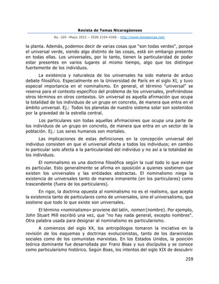 Revista de Temas Nicaragüenses
No. 169 –Mayo 2022 – ISSN 2164-4268 - http://www.temasnicas.net/
259
la planta. Además, podemos decir de varias cosas que "son todas verdes", porque
el universal verde, siendo algo distinto de las cosas, está sin embargo presente
en todas ellas. Los universales, por lo tanto, tienen la particularidad de poder
estar presentes en varios lugares al mismo tiempo, algo que los distingue
fuertemente de los individuos.
La existencia y naturaleza de los universales ha sido materia de arduo
debate filosófico. Especialmente en la Universidad de París en el siglo XI, y tuvo
especial importancia en el nominalismo. En general, el término "universal" se
reserva para el contexto específico del problema de los universales, prefiriéndose
otros términos en otros contextos. Un universal es aquella afirmación que ocupa
la totalidad de los individuos de un grupo en concreto, de manera que entra en el
ámbito universal. Ej.: Todos los planetas de nuestro sistema solar son sostenidos
por la gravedad de la estrella central.
Los particulares son todas aquellas afirmaciones que ocupa una parte de
los individuos de un grupo en concreto, de manera que entra en un sector de la
población. Ej.: Los seres humanos son mortales.
Las implicaciones de estas definiciones en la concepción universal del
individuo consisten en que el universal afecta a todos los individuos; en cambio
lo particular solo afecta a la particularidad del individuo y no así a la totalidad de
los individuos.
El nominalismo es una doctrina filosófica según la cual todo lo que existe
es particular. Esto generalmente se afirma en oposición a quienes sostienen que
existen los universales y las entidades abstractas. El nominalismo niega la
existencia de universales tanto de manera inmanente (en los particulares) como
trascendente (fuera de los particulares).
En rigor, la doctrina opuesta al nominalismo no es el realismo, que acepta
la existencia tanto de particulares como de universales, sino el universalismo, que
sostiene que todo lo que existe son universales.
El término «nominalismo» proviene del latín, nomen (nombre). Por ejemplo,
John Stuart Mill escribió una vez, que "no hay nada general, excepto nombres".
Otra palabra usada para designar al nominalismo es particularismo.
A comienzos del siglo XX, los antropólogos tomaron la iniciativa en la
revisión de los esquemas y doctrinas evolucionistas, tanto de los darwinistas
sociales como de los comunistas marxistas. En los Estados Unidos, la posición
teórica dominante fue desarrollada por Franz Boas y sus discípulos y se conoce
como particularismo histórico. Según Boas, los intentos del siglo XIX de descubrir
 