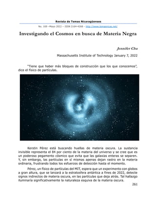 Revista de Temas Nicaragüenses
No. 169 –Mayo 2022 – ISSN 2164-4268 - http://www.temasnicas.net/
261
Investigando el Cosmos en busca de Materia Negra
Jennifer Chu
Massachusetts Institute of Technology January 7, 2022
“Tiene que haber más bloques de construcción que los que conocemos”,
dice el físico de partículas.
Kerstin Pérez está buscando huellas de materia oscura. La sustancia
invisible representa el 84 por ciento de la materia del universo y se cree que es
un poderoso pegamento cósmico que evita que las galaxias enteras se separen.
Y, sin embargo, las partículas en sí mismas apenas dejan rastro en la materia
ordinaria, frustrando todos los esfuerzos de detección hasta el momento.
Pérez, un físico de partículas del MIT, espera que un experimento con globos
a gran altura, que se lanzará a la estratosfera antártica a fines de 2022, detecte
signos indirectos de materia oscura, en las partículas que deja atrás. Tal hallazgo
iluminaría significativamente la naturaleza esquiva de la materia oscura.
 
