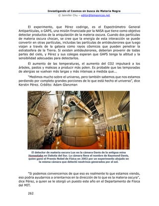 Investigando el Cosmos en busca de Materia Negra
© Jennifer Chu – editor@temasnicas.net
262
El experimento, que Pérez codirige, es el Espectrómetro General
Antipartículas, o GAPS, una misión financiada por la NASA que tiene como objetivo
detectar productos de la aniquilación de la materia oscura. Cuando dos partículas
de materia oscura chocan, se cree que la energía de esta interacción se puede
convertir en otras partículas, incluidas las partículas de antideuterones que luego
viajan a través de la galaxia como rayos cósmicos que pueden penetrar la
estratosfera de la Tierra. Si existen antideuterones, deberían provenir de todas
partes del cielo, y Pérez y sus colegas esperan que GAPS tenga la altitud y la
sensibilidad adecuadas para detectarlos.
El aumento de las temperaturas, el aumento del CO2 impulsará a los
árboles, pastos y malezas a producir más polen. Es probable que las temporadas
de alergias se vuelvan más largas y más intensas a medida que...
“Medimos mucho sobre el universo, pero también sabemos que nos estamos
perdiendo por completo grandes porciones de lo que está hecho el universo”, dice
Kerstin Pérez. Crédito: Adam Glanzman
"Si podemos convencernos de que eso es realmente lo que estamos viendo,
eso podría ayudarnos a orientarnos en la dirección de lo que es la materia oscura",
dice Pérez, a quien se le otorgó un puesto este año en el Departamento de Física
del MIT.
 