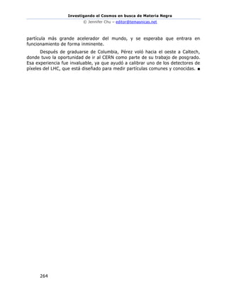 Investigando el Cosmos en busca de Materia Negra
© Jennifer Chu – editor@temasnicas.net
264
partícula más grande acelerador del mundo, y se esperaba que entrara en
funcionamiento de forma inminente.
Después de graduarse de Columbia, Pérez voló hacia el oeste a Caltech,
donde tuvo la oportunidad de ir al CERN como parte de su trabajo de posgrado.
Esa experiencia fue invaluable, ya que ayudó a calibrar uno de los detectores de
píxeles del LHC, que está diseñado para medir partículas comunes y conocidas. ■
 