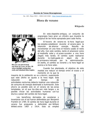 Revista de Temas Nicaragüenses
No. 169 –Mayo 2022 – ISSN 2164-4268 - http://www.temasnicas.net/
267
Hora de verano
Wikipedia
En esta clepsidra antigua, un conjunto de
engranajes hace girar un cilindro que muestra la
longitud de las horas apropiada para cada fecha.
El horario de verano es la hora legal que
los estados establecen durante el verano para la
intención de ahorrar energía. Resulta de
incrementar en una hora el horario usado el resto
del año. Con este cambio, tanto el amanecer como
el mediodía solar y el ocaso suceden a una hora
(legal) más tardía. El cambio suele realizarse
durante la madrugada en algún día de
la primavera indicado por la administración.
En otoño, el cambio se revierte y la hora legal se
acerca a la hora solar.
Cuando fue planteada, el objetivo de esta
medida era reducir el tiempo entre el ocaso y el
momento en la que la
mayoría de la población se va a dormir; suponiendo
que este último se ajusta a la hora legal. Esta
reducción del tiempo de
actividades nocturnas debería implicar una reducción
de consumo de energía destinada a iluminación. Este
ahorro es posible solo en el verano de las zonas
templadas, en el que los días son más largos y es
posible iniciar las actividades humanas con luz
diurna a pesar del cambio de hora legal.
Los beneficios derivados de acostarse y
levantarse con el sol fueron defendidos por Benjamin
Franklin en 1784. El cambio de hora legal durante el
verano fue propuesto y defendido por William
Willett entre 1907 y 1914. Este se empleó
 
