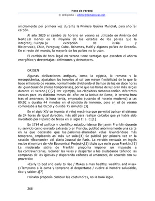 Hora de verano
© Wikipedia – editor@temasnicas.net
268
ampliamente por primera vez durante la Primera Guerra Mundial, para ahorrar
carbón.
Al año 2020 el cambio de horario en verano es utilizado en América del
Norte (al menos en la mayoría de los estados de los países que la
integran), Europa (a excepción de Rusia y
Bielorrusia), Chile, Paraguay, Cuba, Bahamas, Haití y algunos países de Oceanía.
En el resto del mundo, la mayoría de los países no lo usan.
El cambio de hora legal en verano tiene ventajas que exceden el ahorro
energético y desventajas; defensores y detractores.
ORIGEN
Algunas civilizaciones antiguas, como la egipcia, la romana y la
mesopotámica, ajustaban los horarios al sol con mayor flexibilidad de lo que lo
hace el horario de verano, normalmente dividiendo el tiempo de luz en doce horas
de igual duración (horas temporarias), por lo que las horas de luz eran más largas
durante el verano.[1][2] Por ejemplo, las clepsidras romanas tenían diferentes
escalas para los distintos meses del año: en la latitud de Roma, la tercera hora
tras el amanecer, la hora tertia, empezaba (usando el horario moderno) a las
09:02 y duraba 44 minutos en el solsticio de invierno, pero en el de verano
comenzaba a las 06:58 y duraba 75 minutos.[3]
En el siglo XIV se inventa el reloj mecánico que permitió aplicar el sistema
de 24 horas de igual duración, más útil para realizar cálculos que ya había sido
inventado por Hiparco de Nicea en el siglo II a. C.[1]
En 1784 el político y científico estadounidense Benjamin Franklin durante
su servicio como enviado extranjero en Francia, publicó anónimamente una carta
en la que declaraba que los parisinos ahorraban velas levantándose más
temprano, empleando así más luz solar.[4] Se publicó por primera vez en la
sección «Économie» del diario Journal de Paris. La versión revisada en inglés
recibe el nombre de «An Economical Project»,[5] título que no le puso Franklin.[6]
La moderada sátira de Franklin proponía imponer un impuesto a
las contraventanas, racionar las velas y despertar a los ciudadanos tañendo las
campanas de las iglesias y disparando cañones al amanecer, de acuerdo con su
proverbio:
«Early to bed and early to rise / Makes a man healthy, wealthy, and wise»
(«Temprano a la cama y temprano al despertarse / vuelve al hombre saludable,
rico y sabio».)[7]
Franklin proponía cambiar las costumbres, no la hora legal.
 