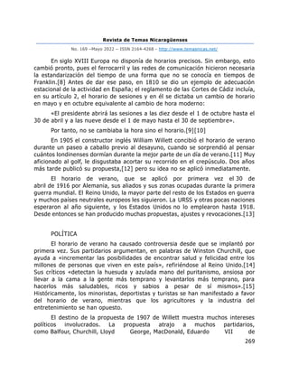 Revista de Temas Nicaragüenses
No. 169 –Mayo 2022 – ISSN 2164-4268 - http://www.temasnicas.net/
269
En siglo XVIII Europa no disponía de horarios precisos. Sin embargo, esto
cambió pronto, pues el ferrocarril y las redes de comunicación hicieron necesaria
la estandarización del tiempo de una forma que no se conocía en tiempos de
Franklin.[8] Antes de dar ese paso, en 1810 se dio un ejemplo de adecuación
estacional de la actividad en España; el reglamento de las Cortes de Cádiz incluía,
en su artículo 2, el horario de sesiones y en él se dictaba un cambio de horario
en mayo y en octubre equivalente al cambio de hora moderno:
«El presidente abrirá las sesiones a las diez desde el 1 de octubre hasta el
30 de abril y a las nueve desde el 1 de mayo hasta el 30 de septiembre».
Por tanto, no se cambiaba la hora sino el horario.[9][10]
En 1905 el constructor inglés William Willett concibió el horario de verano
durante un paseo a caballo previo al desayuno, cuando se sorprendió al pensar
cuántos londinenses dormían durante la mejor parte de un día de verano.[11] Muy
aficionado al golf, le disgustaba acortar su recorrido en el crepúsculo. Dos años
más tarde publicó su propuesta,[12] pero su idea no se aplicó inmediatamente.
El horario de verano, que se aplicó por primera vez el 30 de
abril de 1916 por Alemania, sus aliados y sus zonas ocupadas durante la primera
guerra mundial. El Reino Unido, la mayor parte del resto de los Estados en guerra
y muchos países neutrales europeos les siguieron. La URSS y otras pocas naciones
esperaron al año siguiente, y los Estados Unidos no lo emplearon hasta 1918.
Desde entonces se han producido muchas propuestas, ajustes y revocaciones.[13]
POLÍTICA
El horario de verano ha causado controversia desde que se implantó por
primera vez. Sus partidarios argumentan, en palabras de Winston Churchill, que
ayuda a «incrementar las posibilidades de encontrar salud y felicidad entre los
millones de personas que viven en este país», refiriéndose al Reino Unido.[14]
Sus críticos «detectan la huesuda y azulada mano del puritanismo, ansiosa por
llevar a la cama a la gente más temprano y levantarlos más temprano, para
hacerlos más saludables, ricos y sabios a pesar de sí mismos».[15]
Históricamente, los minoristas, deportistas y turistas se han manifestado a favor
del horario de verano, mientras que los agricultores y la industria del
entretenimiento se han opuesto.
El destino de la propuesta de 1907 de Willett muestra muchos intereses
políticos involucrados. La propuesta atrajo a muchos partidarios,
como Balfour, Churchill, Lloyd George, MacDonald, Eduardo VII de
 