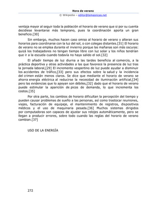 Hora de verano
© Wikipedia – editor@temasnicas.net
272
ventaja mayor al seguir toda la población el horario de verano que si por su cuenta
decidiese levantarse más temprano, pues la coordinación aporta un gran
beneficio.[30]
Sin embargo, muchos hacen caso omiso al horario de verano y alteran sus
horarios para coordinarse con la luz del sol, o con colegas distantes.[31] El horario
de verano no se emplea durante el invierno porque las mañanas son más oscuras:
quizá los trabajadores no tengan tiempo libre con luz solar y los niños tendrían
que ir a la escuela cuando todavía no haya salido el sol.[32]
El añadir tiempo de luz diurna a las tardes beneficia al comercio, a la
práctica deportiva y otras actividades a las que favorece la presencia de luz tras
la jornada laboral,[29] El incremento vespertino de luz puede ayudar a disminuir
los accidentes de tráfico,[33] pero sus efectos sobre la salud y la incidencia
del crimen están menos claros. Se dice que mediante el horario de verano se
ahorra energía eléctrica al reducirse la necesidad de iluminación artificial,[34]
pero las evidencias que lo apoyan son débiles,[32] dado que el horario de verano
puede estimular la aparición de picos de demanda, lo que incrementa los
costos.[35]
Por otra parte, los cambios de horario dificultan la percepción del tiempo y
pueden causar problemas de sueño a las personas, así como trastocar reuniones,
viajes, facturación de equipaje, el mantenimiento de registros, dispositivos
médicos y el uso de maquinaria pesada.[36] Muchos sistemas dirigidos
por computadoras son capaces de ajustar sus relojes automáticamente, pero se
llegan a producir errores, sobre todo cuando las reglas del horario de verano
cambian.[37]
USO DE LA ENERGÍA
 