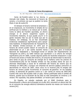 Revista de Temas Nicaragüenses
No. 169 –Mayo 2022 – ISSN 2164-4268 - http://www.temasnicas.net/
273
Carta de Franklin sobre la luz diurna, a
menudo mal citada. No mencionó el horario de
verano, y la primera vez que se publicó no tenía
título ni pie de autor.[4]
Al retrasar el horario nominal al amanecer y
en el crepúsculo, se incrementa el empleo de luz
artificial por la mañana y se reduce por la tarde.
Como la sátira de Franklin apuntaba, se ahorra
energía si el ahorro vespertino supera al
incremento matutino, lo que puede ocurrir si la
gente necesita más luz por la tarde que por la
mañana. Sin embargo, no se han encontrado
evidencias estadísticas significativas para apoyar
esta hipótesis. El Departamento de Transporte de
los Estados Unidos concluyó en 1975 que el
horario de verano puede reducir el consumo de
electricidad en un 1 por ciento durante marzo y abril,[34] pero el Instituto
Nacional de Estándares y Tecnología revisó el estudio del Departamento de
Transporte en 1976 y no halló indicios que apuntaran a un ahorro de energía
significativo.[32] En 2000, cuando algunas partes de Australia empezaron a usar
el horario de verano a finales del invierno, el consumo de electricidad no decreció,
pero tanto el pico de consumo de energía de la mañana como los precios se
incrementaron.[35] En los Estados Unidos no hay pruebas claras de que se
ahorrase electricidad a causa de la extensión del horario de verano que se
introdujo en 2007,[38] y aunque una empresa de servicio público comunicó un
decremento en marzo de 2007, otras cinco no lo hicieron.[39] El empleo del
horario de verano puede incrementar el consumo de gasolina: en los Estados
Unidos, la demanda de gasolina creció un 1 por ciento en marzo de 2007.[40]
Cuanto más cerca del ecuador esté un país, menos justificado está el cambio de
horario, puesto que la duración de los días es más semejante en invierno y en
verano. Por supuesto, hay países divididos: un horario para cada zona.
En España, un estudio realizado por el IDAE (Instituto para la
Diversificación y Ahorro de la Energía) en el año 2011 encontró un ahorro del 5%
en el consumo de energía eléctrica doméstica durante los meses con horario de
verano.[41]
 