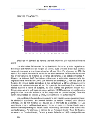 Hora de verano
© Wikipedia – editor@temasnicas.net
274
EFECTOS ECONÓMICOS
Efecto de los cambios de horario sobre el amanecer y el ocaso en Bilbao en
2009
Los minoristas, fabricantes de equipamiento deportivo y otros negocios se
benefician del incremento de luz por las tardes, pues favorece el que sus clientes
vayan de compras y practiquen deportes al aire libre. Por ejemplo, en 1984 la
revista Fortune estimó que la extensión de siete semanas del horario de verano
les proporcionaría 30 millones de dólares adicionales a los establecimientos 7-
Eleven. La National Golf Foundation estimó que la extensión incrementaría los
ingresos de la industria de 200 a 300 millones de dólares.[42] Por otra parte, el
horario de verano puede perjudicar a los agricultores y otras actividades cuyo
trabajo está determinado por el sol. Por ejemplo, la cosecha de los cereales se
realiza cuando el rocío se evapora, así que cuando los granjeros llegan más
temprano en verano su trabajo es menos valioso.[43] El horario de verano también
perjudica las tasas de audiencia de los programas en prime-time.[44] También
salen perjudicados los teatros y cines, especialmente los autocines.[45]
Los cambios de horario tienen una cierta correlación con un decremento de
la eficiencia económica. En 2000 el horario de verano conllevó una pérdida
estimada de 31 mil millones de dólares en el mercado de acciones.[46] Los
cambios de horario y el horario de verano tienen un costo económico directo, pues
conllevan trabajo extra para llevar a cabo reuniones y perjudican a las actividades
computarizadas. Por ejemplo, el cambio de las fechas de inicio y final del horario
de verano en Estados Unidos, Canadá y Nueva Zelanda en 2007 causó problemas
 