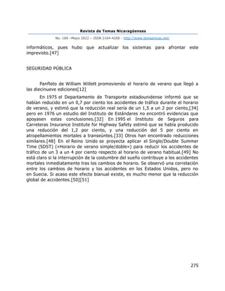 Revista de Temas Nicaragüenses
No. 169 –Mayo 2022 – ISSN 2164-4268 - http://www.temasnicas.net/
275
informáticos, pues hubo que actualizar los sistemas para afrontar este
imprevisto.[47]
SEGURIDAD PÚBLICA
Panfleto de William Willett promoviendo el horario de verano que llegó a
las diecinueve ediciones[12]
En 1975 el Departamento de Transporte estadounidense informó que se
habían reducido en un 0,7 por ciento los accidentes de tráfico durante el horario
de verano, y estimó que la reducción real sería de un 1,5 a un 2 por ciento,[34]
pero en 1976 un estudio del Instituto de Estándares no encontró evidencias que
apoyasen estas conclusiones.[32] En 1995 el Instituto de Seguros para
Carreteras Insurance Institute for Highway Safety estimó que se había producido
una reducción del 1,2 por ciento, y una reducción del 5 por ciento en
atropellamientos mortales a transeúntes.[33] Otros han encontrado reducciones
similares.[48] En el Reino Unido se proyecta aplicar el Single/Double Summer
Time (SDST) («Horario de verano simple/doble») para reducir los accidentes de
tráfico de un 3 a un 4 por ciento respecto al horario de verano habitual.[49] No
está claro si la interrupción de la costumbre del sueño contribuye a los accidentes
mortales inmediatamente tras los cambios de horario. Se observó una correlación
entre los cambios de horario y los accidentes en los Estados Unidos, pero no
en Suecia. Si acaso este efecto bianual existe, es mucho menor que la reducción
global de accidentes.[50][51]
 