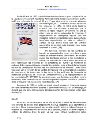 Hora de verano
© Wikipedia – editor@temasnicas.net
276
En la década de 1970 la Administración de Asistencia para la Aplicación de
la Ley (Law Enforcement Assistance Administration) de los Estados Unidos (LEAA)
halló una reducción de entre el 10 y el 13 por ciento en los crímenes violentos
en Washington, D. C., durante el horario de verano.
Sin embargo, la LEAA no filtró otros factores,
examinó solo dos ciudades y concluyó que el
crimen se había reducido únicamente en una de
ellas y solo en ciertas categorías de crímenes. El
Departamento de Transporte declaró que «es
imposible concluir con certeza que se puedan hallar
beneficios equivalentes en todo el país».[52]
Aunque la luz diurna hace que las víctimas
potenciales se sientan más seguras, esto puede
favorecer el crimen.[53]
Un beneficio indirecto de los cambios de
horario es aprovecharlos como recordatorio para
tareas de mantenimiento semestrales. En muchos
países los bomberos animan a los ciudadanos a
utilizar los cambios de horario como recordatorio
para reemplazar las baterías de los detectores de humo y de monóxido de
carbono. Esto es especialmente importante en otoño, justo antes de la temporada
de uso de calefactores, cuando hay más probabilidad de incendio. Otras tareas
bianuales son la revisión de las salidas de incendio y la familiarización con planes
de emergencia, la inspección de las luces de los vehículos, la búsqueda de
materiales peligrosos en áreas de almacenamiento y la reprogramación de
los termostatos.[54][55][56] Sin embargo, no es una función esencial del horario
de verano, y las zonas sin horario de verano pueden emplear también el comienzo
de la primavera y el otoño como recordatorios.[57]
En marzo de 2020, el gobierno israelí planeó retrasar el horario de verano
para desalentar las reuniones durante la pandemia de COVID-19. Sin embargo, se
decidió que esto sería técnicamente demasiado difícil de implementar en tan poco
tiempo.[58]
SALUD
El horario de verano ejerce varios efectos sobre la salud. En las sociedades
con horarios de trabajo fijos proporciona más luz vespertina para ejercitarse al
aire libre. Altera la exposición al sol; pero la cuestión sobre si es beneficioso o no
depende de la localización y el horario de la persona, pues la luz solar dispara la
síntesis de vitamina D en la piel. La luz solar influye fuertemente sobre
 
